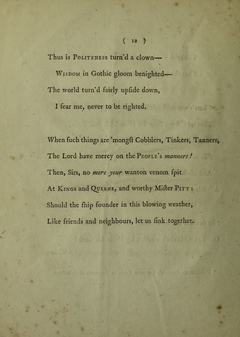 Thus is Politeness turn’d a clown— i Wisdom in Gothic gloom benighted— : - ' The world turn’d fairly upfide down,' I fear me, never to be righted., ' When fuch things are’mongft Cobblers, Tinkers, Tanners^ The Lord have mercy on the People’s man7iers / Then, Sirs, no more your wanton venom fpit At Kings and Queens, and worthy Miller Pitt ; Should the fhip founder in this blowing weather. Like friends and neighbours, let us link together*