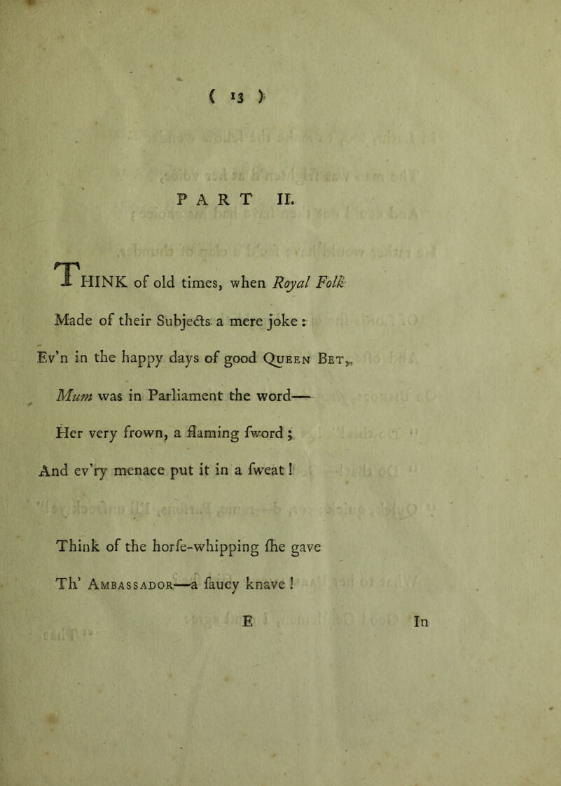 PART ir. \ rp i HINK of old times, when Royal Folk Made of their Subjeds. a mere joke : Ev’n in the happy days of good Queen Bet,, Mum was in Parliament the word— Her very frown, a darning fword And ev’ry menace put it in a fweat 1 Think of the horfe-whipping fhe gave Th’ Ambassador—a fancy knave 1 E In