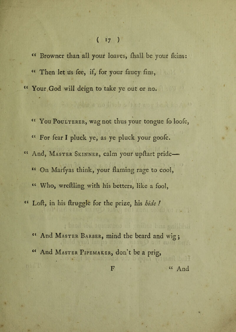 ‘‘ Browner than all your loaves, Ihall be your Ikins: “ Then let ils fee, if, for your fancy fins, Your,God will deign to take ye out or no. ‘‘ You Poulterer, wag not thus your tongue fo loofe, ‘‘ For fear I pluck ye, as ye pluck your goofe. And, Master Skinner, calm your upftart pride—= “ On Marfyas think, your flaming rage to cool, “ Who, wreftling with his betters, like a fool, Loft, in his ftruggle for the prize, his hide ! “ And Master Barber, mind the beard and wig; I And Master Pipemaker, don’t be a prig, F “ And * i- •