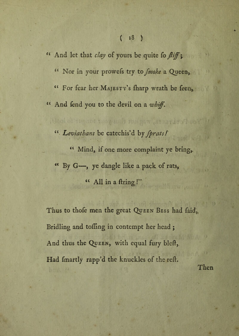 ( >8 ) And let that clay of yours be quite fo fttff y Nor in your prowefs try to fmoke a Queen,, “ For fear her Majesty’s fharp wrath be feen,, “ And fend you to the devil on a w biff. Leviathans be catechis’d by fprats! “ Mind, if one more complaint ye brings. By G—, ye dangle like a pack of rats, “ All in a firing !” Thus to thofe men the great Queen Bess had faid,, Bridling and tolling in contempt her head ; And thus the Queen, with equal fury bleft. Had fmartly rapp’d the knuckles of the refl. Then