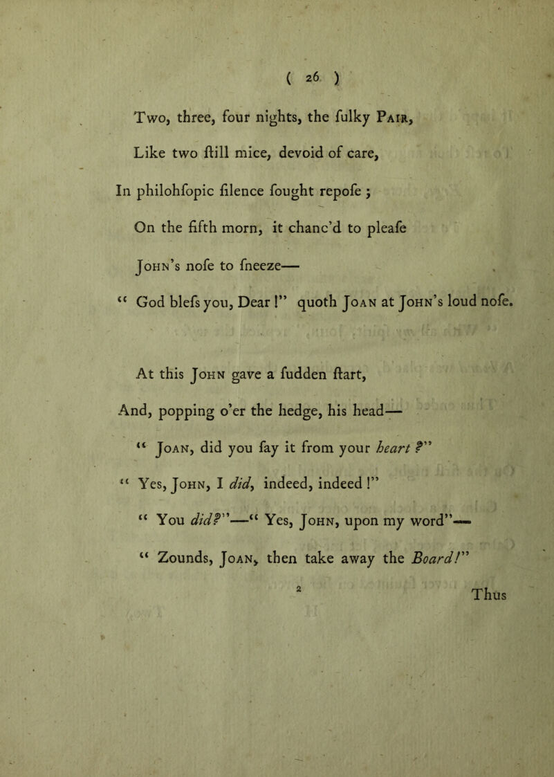 Two, three, four nights, the fulky Pair, Like two ftill mice, devoid of care. In philohfopic faience fought repofe ; On the fifth morn, it chanc’d to pleafe John’s nofe to fneeze— ‘‘ God blefs you, Dear !” quoth Joan at John’s loud nofe. At this John gave a fudden ftart. And, popping o’er the hedge, his head— Joan, did you fay it from your heart Yes, John, I did^ indeed, indeed!” “ You didT'—“ Yes, John, upon my word”— “ Zounds, Joan, then take away the Board!' 2 Thus