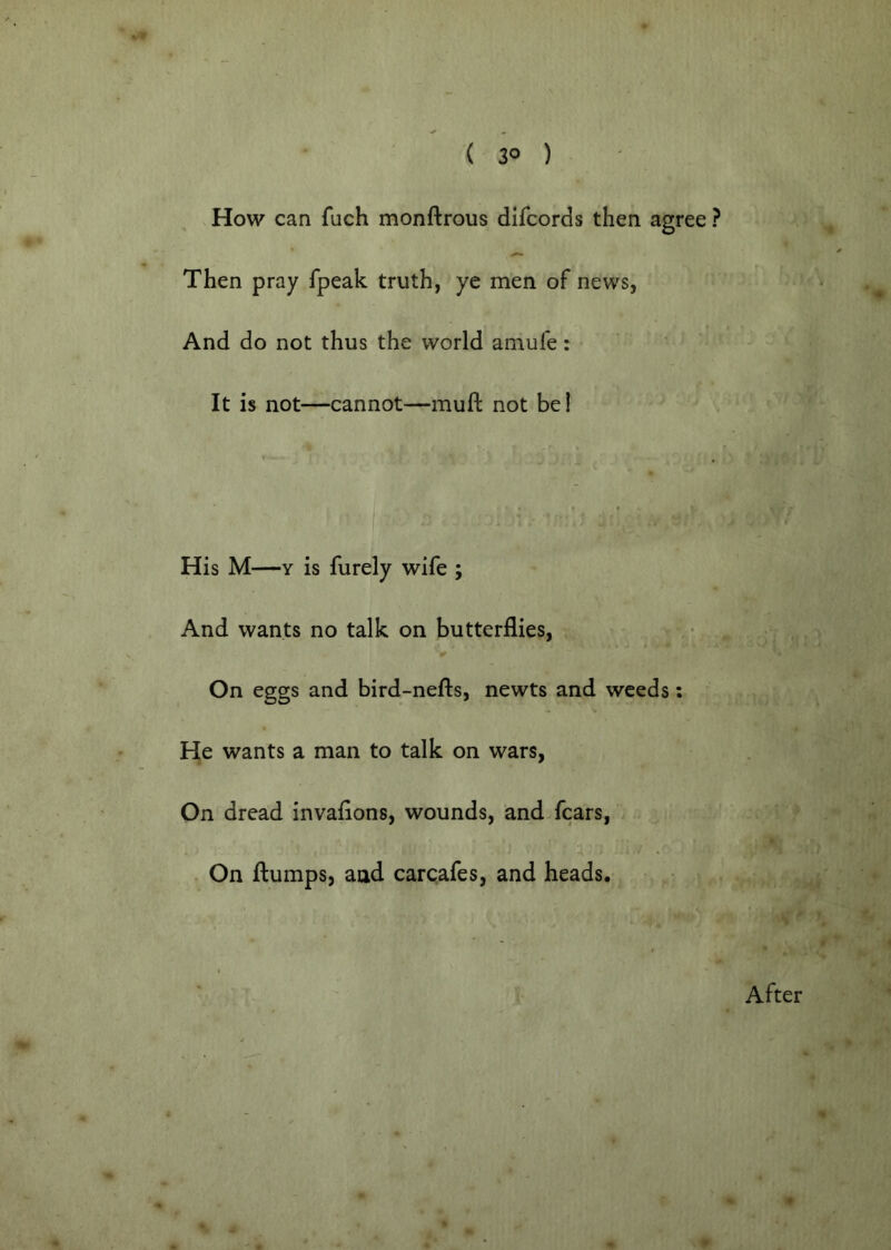 How can fuch monftrous difcords then agree ? Then pray fpeak truth, ye men of news, And do not thus the world amufe: It is not—cannot—muft not bel His M—Y is furely wife ; And wants no talk on butterflies, On eggs and bird-nefls, newts and weeds: He wants a man to talk on wars, On dread invaflons, wounds, and fears. On flumps, and carcafes, and heads. After