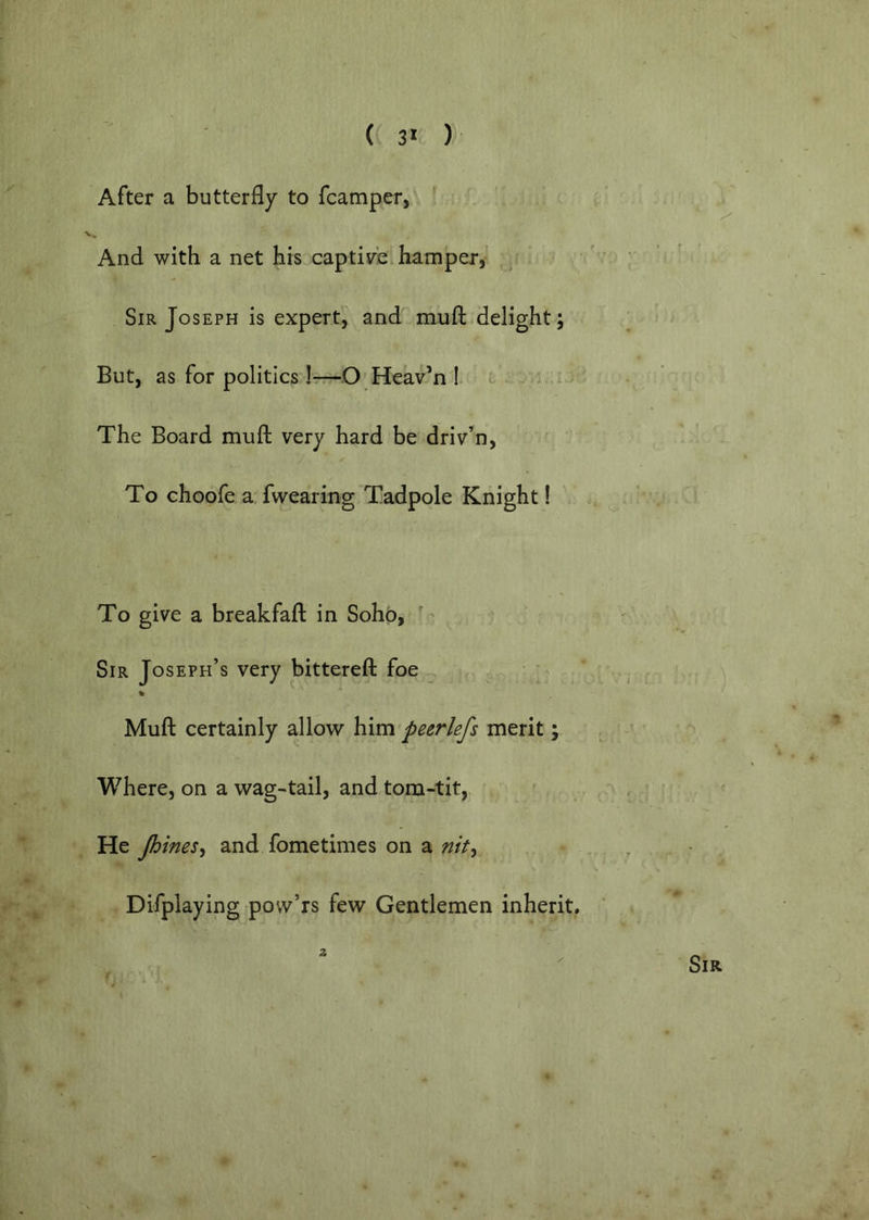 After a butterfly to fcamper, And with a net his captivci hamper,' Sir Joseph is expert, and mufl: delight; But, as for politics Irr-O Heav’n I The Board mufl: very hard be driven. To choofe a fwearing Tadpole Knight! To give a breakfafl in Soho, '' Sir Joseph’s very bittereft foe « Mufl certainly allow him peerlefs merit; Where, on a wag-tail, and tom-tit, He Jhines^ and fometimes on a nity Difplaying pow’rs few Gentlemen inherit.