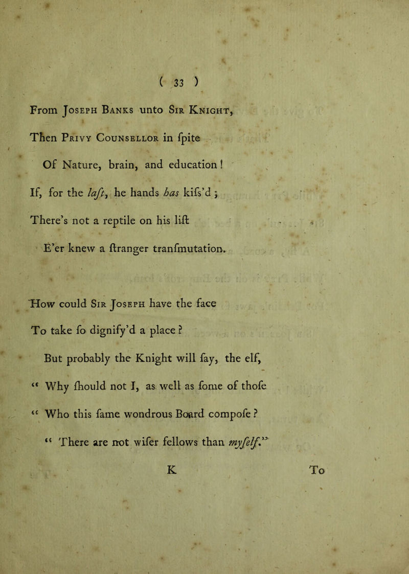 From Joseph Banks unto Sir Knight, Then Privy Counsellor in fpite Of Nature, brain, and education! ' If, for the laft^ he hands has kifs’d \ There’s not a reptile on his lift - E’er knew a ftranger tranfmutation. V How could Sir Joseph have the face To take fo dignify’d a place? But probably the Knight will fay, the elf, “ Why fhould not I, as well as fome of thofe “ Who this fame wondrous Board compofe ? There are not wifer fellows than myfelf.^ K To o