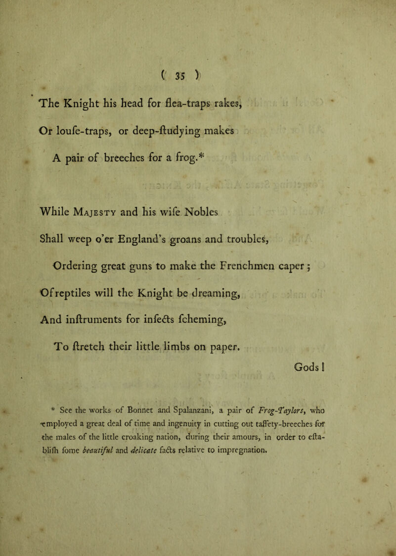 The Knight his head for flea-traps^ rakes, Or loufe-traps, or deep-ftudying makes A pair of breeches for a frog.’^ 'N. While Majesty and his wife Nobles Shall weep o’er England’s groans and troubles, Ordering great guns to make the Frenchmen caper; Of reptiles will the Knight be dreaming, And inftruments for infedls fcheming, To ftretch their little limbs on paper, Gods! * See the works of Bonnet and Spalanzanl, a pair of Ffog-Taylors^ who •employed a great deal of time and ingenuity in cutting out taifety-breeches fof the males of the little croaking nation, during their amours, in order to efta- blifh fomc bemtiful and delicate fads relative to impregnation.