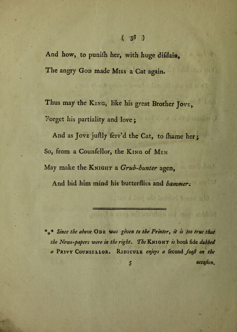 And how, to punilh her, with huge difdaia. The angry God made Miss a Cat again. Thus may the King, like his great Brother Jove, Forget his partiality and love; And as Jove juftly ferv’d the Cat, to Ihame her; So, from a Counfellor, the King of Men May make the Knight a Grub-hunter agen, And bid him mind his butterflies and hammer: ^ince the above Ode was given to the Printer, it is too true that the News-papers were in the right, The Knight is bona fide dubbed a Privy Counsellor. Ridicule enjoys a fecond JeaJi on the 5 occajion.