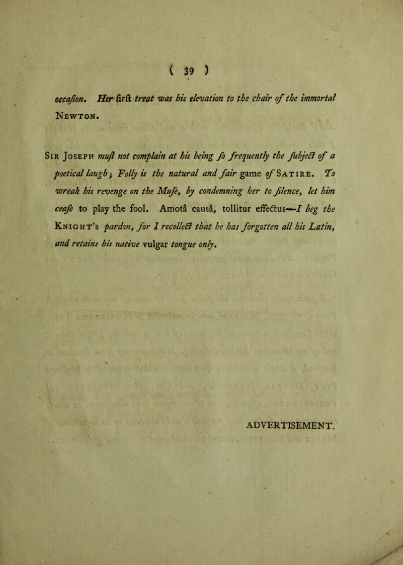 oecajlon. Her firft treat was his elevation to the chair of the immortal Newton. Sir Joseph mufl not complain at his being fo freq^uently the fubjedi of a poetical laugh i Folly is the natural and fair ^/'Satire. Fo wreak his revenge on the Mufe, by condemning her to flence, let him ceafe to play the fool. Amota causa, tollitur efFedlus—/ beg the Knight’s pardon^ for 1 recoiled that he has forgotten all his Latin, and retains his native vulgar tongue only. ADVERTISEMENT.