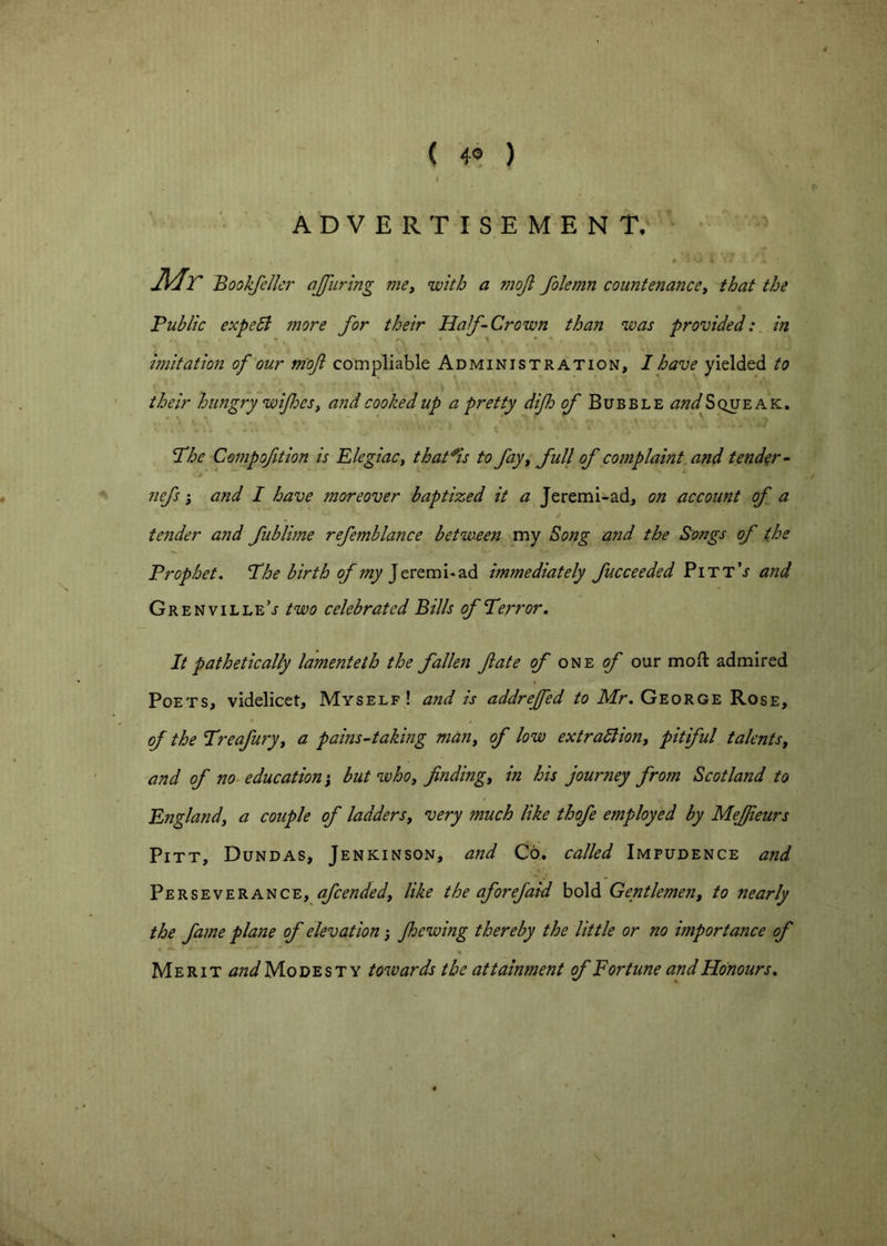 ( 4« ) ADVERTISEMENT. Mr Bookfelkr ajjiiring me^ ’with a mojt fokmn countenanccy that the Public expebl more for their Half-Crown than was provided:, in imitation of our mof compilable Administration, I have yielded to their hungry wijhesy and cooked up a pretty difh ^Bubble and Squeak. The Compofition is Elegiac, that^is to fay, full of complaint, and tender- nefs; and I have moreover baptized it a Jeremi-ad, on account of a tender and fublime refemblance between my Song and the Songs of the Prophet. The birth of my immediately fucceeded PittV and Grenvilletwo celebrated Bills of Terror. It pathetically lamenteth the fallen fate of one f our mod admired Poets, videlicet. Myself! and is addrejfed Mr. George Rose, of the Treafury, a pains-taking man, of low extraSlion, pitiful talents, and of no education', but who, finding, in his journey from Scotland to England, a couple of ladders, very much like thofe employed by Mefiieurs Pitt, Dundas, Jenkinson, and Co. called Impudence and Perseverance, afcended, like the aforefaid bold Gentlemen, to nearly the fame plane of elevation j Jhewing thereby the little or no importance of % Merit and Modesty towards the attainment of Fortune and Honours.
