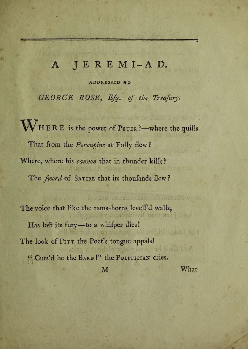 4* A JEREMI-AD. ADDRESSED CO GEORGE ROSE, Efq, of the Treafury, w HERE is the power of Peter?—where the quills That from the Porcupine at Folly flew ? Where, where his cannon that in thunder kills? The /word of Satire that its thoufands flew ? The voice that like the rams-horns levelfd walls, «r - t * > - i ... - Has loft its fury—to a whifper dies! ^ ■ '■ The look of Pitt the Poet’s tongue appals! “ Curs’d be the Bard !” the Politician cries* M What