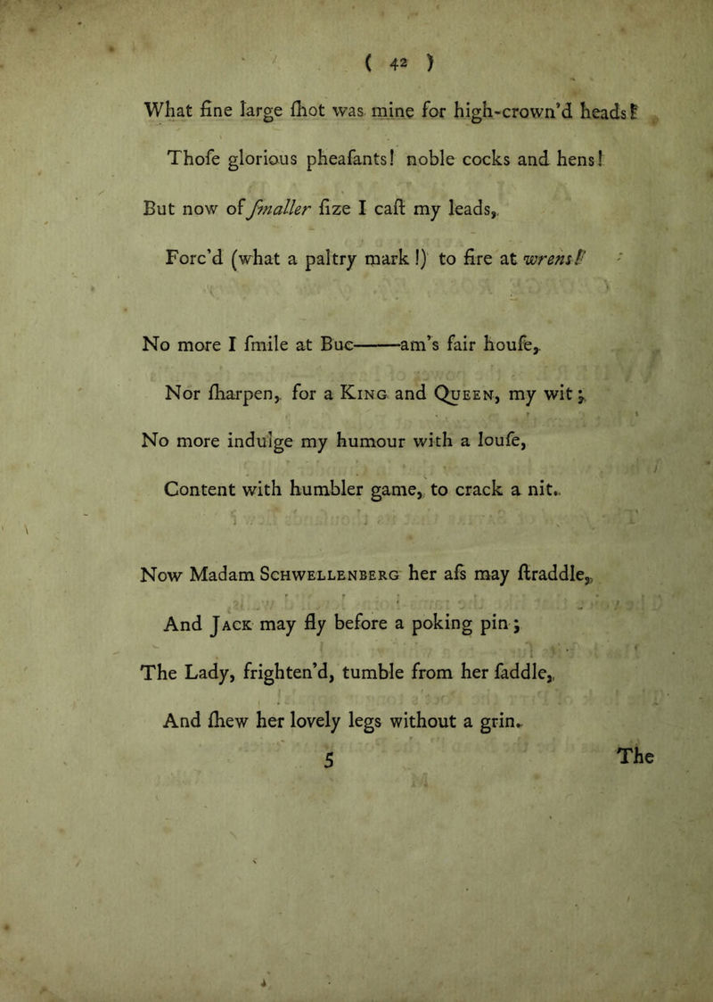 what fine large fiiot was mine for high-crown’d heads f Thofe glorious pheafants! noble cocks and hens! But now offfnaller fize I cafi my leads,. Forc’d (what a paltry mark !) to fire at wrem f‘ V No more I fmile at Buc am’^s fair houfe,. Nor fharpen,. for a King and Queen, my wit^. . r No more indulge my humour with a loufe, / Content with humbler game, to crack a nit.. '■ , * j Now Madam Schwellenberg her afi may flraddle,, r f » _ , , . ■ , ■/ ' J .J '■ ... And Jack may fly before a poking pin; The Lady, frighten’d, tumble from her faddle,, I And fhew her lovely legs without a grin.. 5 ' The