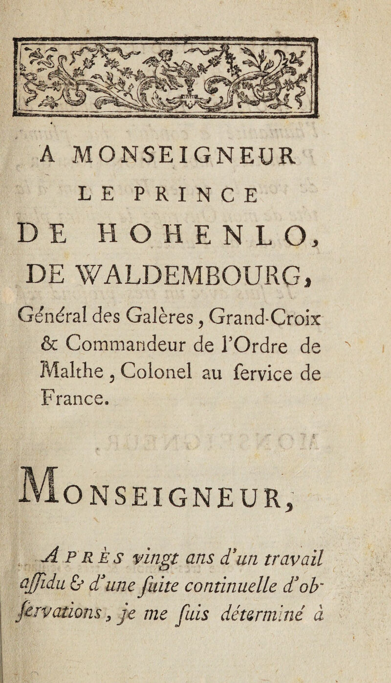 A MONSEIGNEUR LE PRINCE DE H O H E N L O, DE WALDEMBOURG, Général des Galères, Grand-Croix & Commandeur de l’Ordre de Malthe 5 Colonel au fervice de France. Monseigneur, Ap rès vingt ans d'un travail ajfidu & d'une fuite continuelle d3ob~ fervations, je me fuis déterminé à