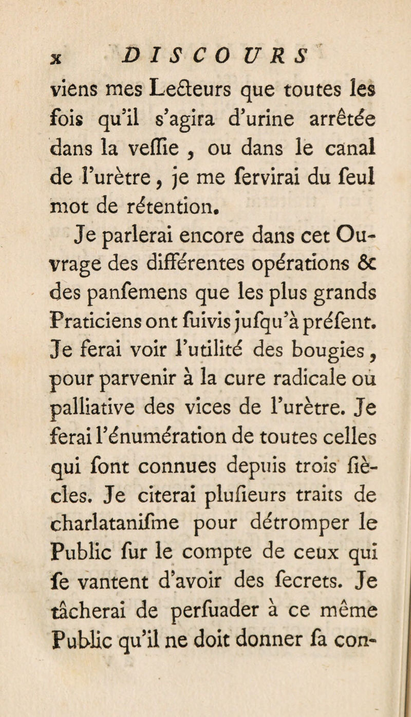 DI S C 0 U RS viens mes Le&eurs que toutes les fois qu’il s’agira d’urine arrêtée dans la veiïie , ou dans le canal de l’urètre, je me fervirai du feul mot de rétention. Je parlerai encore dans cet Ou¬ vrage des différentes opérations & des panfemens que les plus grands Praticiens ont fuivis jufqu’à préfent. Je ferai voir l’utilité des bougies, pour parvenir à la cure radicale ou palliative des vices de l’urètre. Je ferai l’énumération de toutes celles qui font connues depuis trois fiè- cles. Je citerai plufieurs traits de charlatanifme pour détromper le Public fur le compte de ceux qui fe vantent d’avoir des fecrets. Je tacherai de perfuader à ce même Public qu’il ne doit donner fa con-