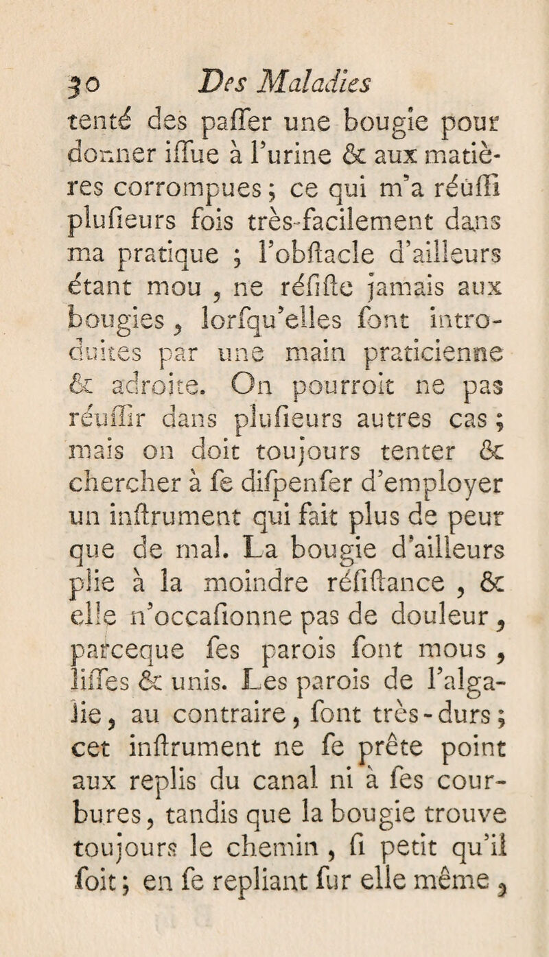 tenté des paffer une bougie pour donner iffue à l’urine & aux matiè¬ res corrompues ; ce qui m’a réufli plufieurs fois très-facilement dans ma pratique ; l’obllacle d’ailleurs étant mou , ne réfifte jamais aux bougies , lorfqu’elles font intro¬ duites par une main praticienne 6c adroite. On pourroit ne pas réuffir dans plufieurs autres cas ; mais on doit toujours tenter & chercher à fe difpenfer d’employer un infiniment qui fait plus de peur que de mal. La bougie d’ailleurs piie à la moindre réfiftance , & elle n’occafionne pas de douleur , patfceque fes parois font mous , ÜfTes & unis. Les parois de l’alga- Jie, au contraire, font très-durs; cet infiniment ne fe prête point aux replis du canal ni à fes cour¬ bures, tandis que la bougie trouve toujours le chemin , fi petit qu’il foit ; en fe repliant fur elle même 3