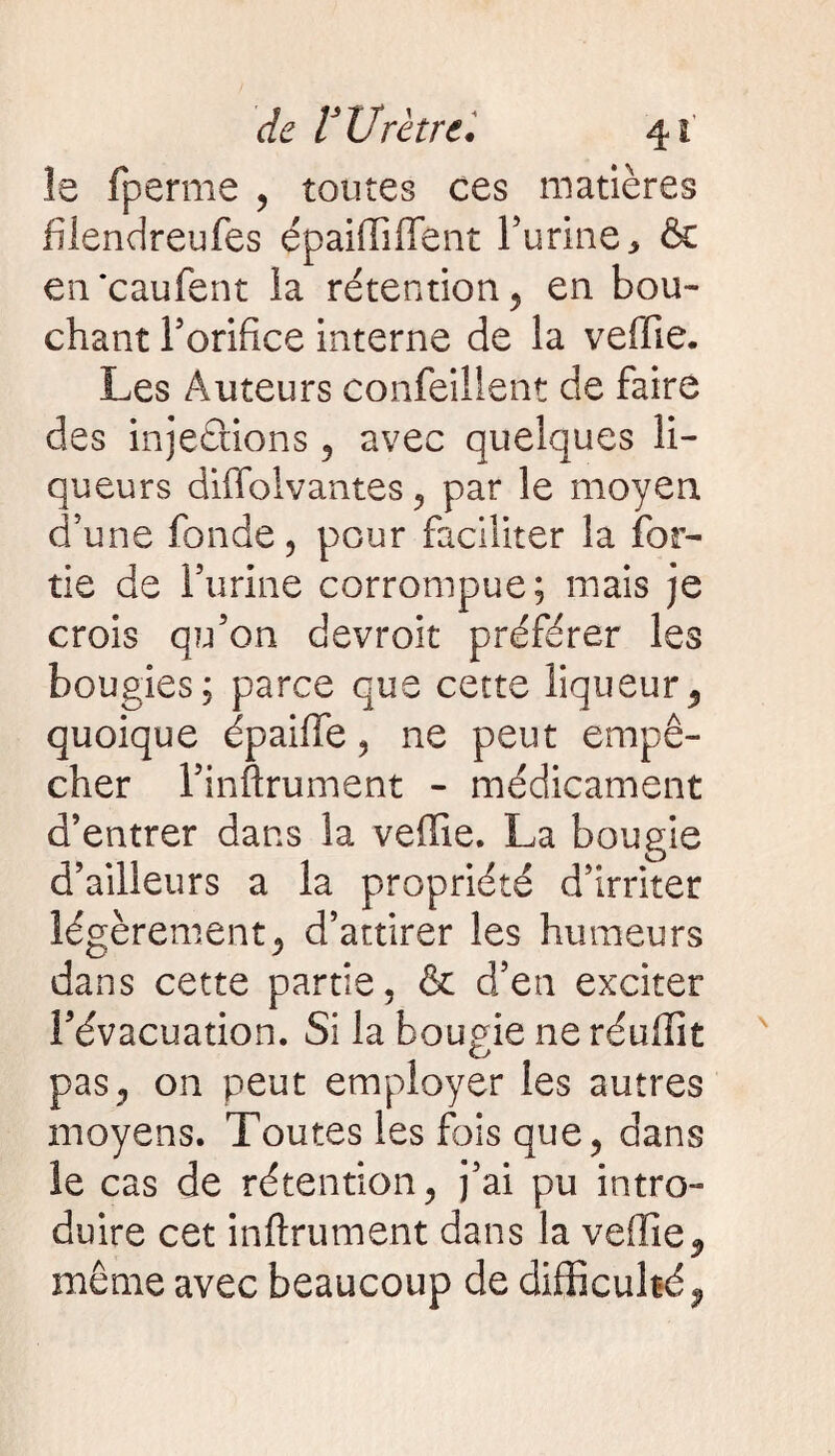 le fperme , toutes ces matières fîlendreufes épaiffi fient l’urine, & en‘caufent ia rétention , en bou¬ chant l’orifice interne de la vefiie. Les Auteurs confeillent de faire des injeâions , avec quelques li¬ queurs diflblvantes , par le moyen d’une fonde 5 pour faciliter la (or¬ tie de Furine corrompue; mais je crois qu’on devroit préférer les bougies; parce que cette liqueur, quoique épaifie , ne peut empê¬ cher l’inftrument - médicament d’entrer dans la vefiie. La bougie d’ailleurs a la propriété d’irriter légèrement* d’attirer les humeurs dans cette partie, & d’en exciter l’évacuation. Si la bougie ne réufiit pas, on peut employer les autres moyens. Toutes les fois que, dans le cas de rétention, j’ai pu intro¬ duire cet infiniment dans la vefiie ^ même avec beaucoup de difficulté,