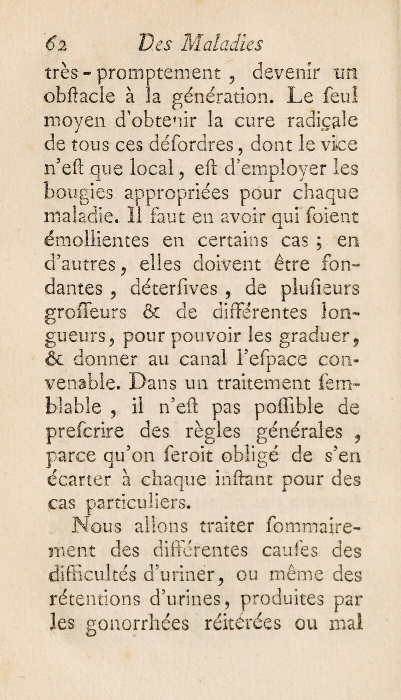 très - promptement , devenir un obftacîe à la génération. Le feul moyen d’obtenir la cure radicale de tous ces défordres, dont le vice n’eft que local, eft d’employer les bougies appropriées pour chaque maladie. Il faut en avoir qui fuient émollientes en certains cas ; en d’autres, elles doivent être fon¬ dantes , déterfîves , de plufieurs groffeurs & de différentes lon¬ gueurs, pour pouvoir les graduer, & donner au canal l’efpace con¬ venable. Dans un traitement fem- blable , il n’efl pas poffible de prefcrire des règles générales , parce qu’on feroit obligé de s’en écarter à chaque inftant pour des cas particuliers. Nous allons traiter fommaire- ment des différentes caufes des difficultés d’uriner, ou même des rétentions d’urines, produites par les gonorrhées réitérées ou mal