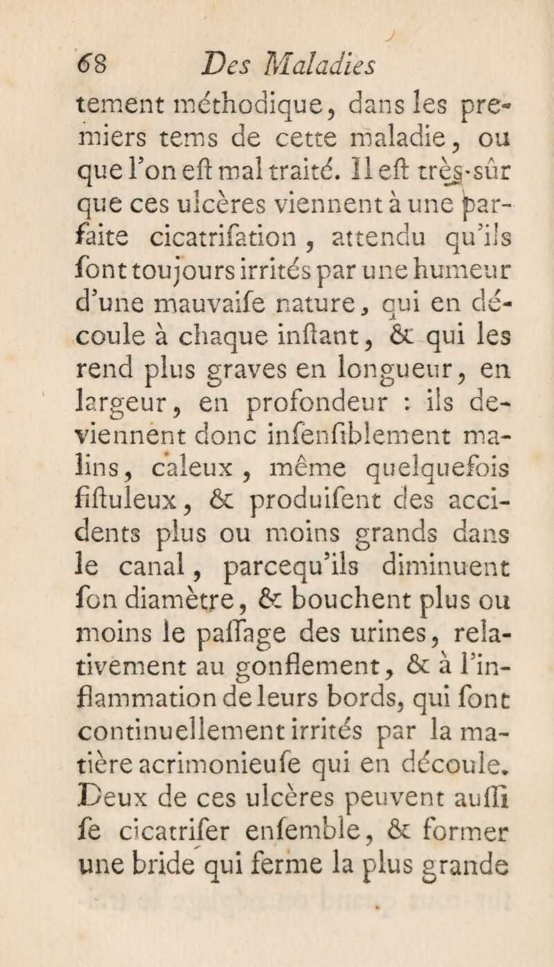 J 68 Des Maladies tement méthodique? dans les pre¬ miers tems de cette maladie, ou que Ton eft mal traité. II eft trèg-sûr que ces ulcères viennent à une par¬ faite cicatrifation , attendu qu’ils font toujours irrités par une humeur d’une mauvaife nature, qui en dé¬ coule à chaque inftant, & qui les rend plus graves en longueur, en largeur, en profondeur : ils de¬ viennent donc infenfiblement ma¬ lins, caïeux, même quelquefois fiftuleux, & produifent des acci¬ dents plus ou moins grands dans le canal, parcequ’ils diminuent fon diamètre, & bouchent plus ou moins le paiïage des urines, rela¬ tivement au gonflement, & à l’in¬ flammation de leurs bords, qui font continuellement irrités par la ma¬ tière acrimonieufe qui en découle. Deux de ces ulcères peuvent aufil fe cicatrifer enfemble, & former une bride qui ferme la plus grande