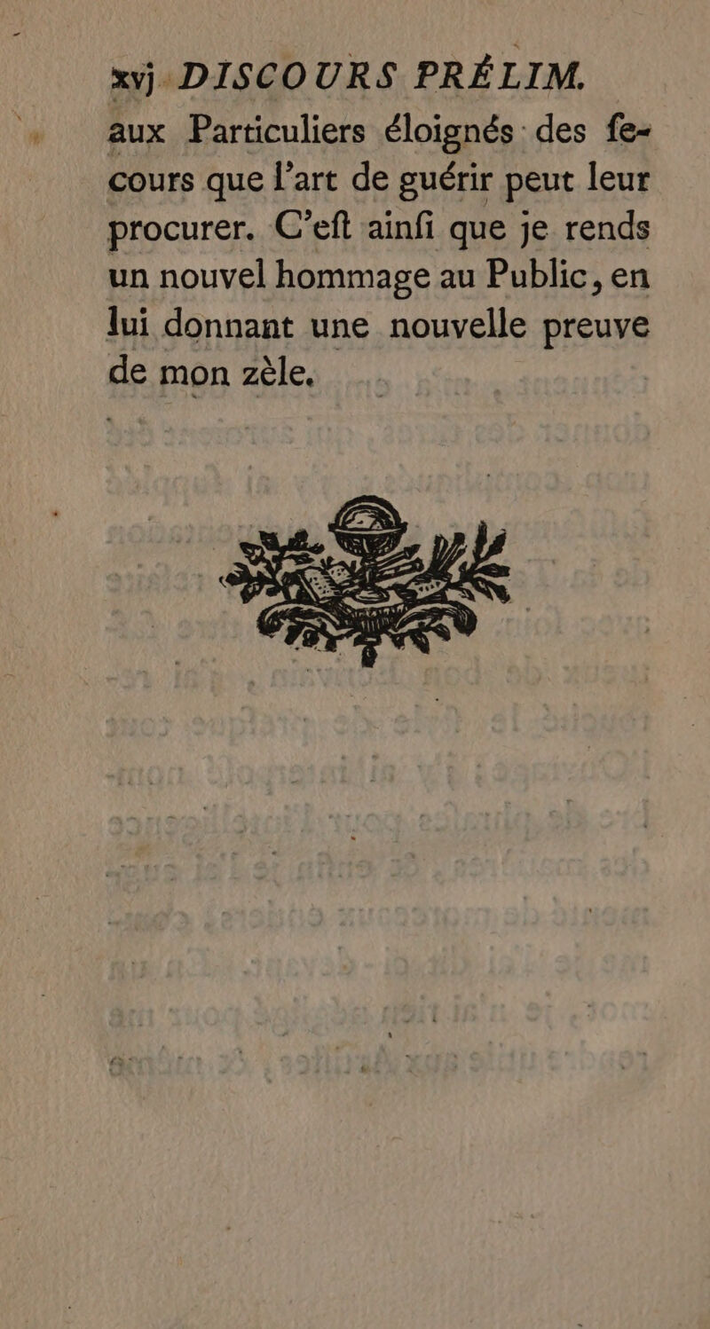 xvj. DISCOURS PRÉLIM. aux Particuliers éloignés des fe- cours que l’art de guérir peut leur procurer. C’eft ainfi que je rends un nouvel hommage au Public, en lui donnant une nouvelle preuve de mon zèle,