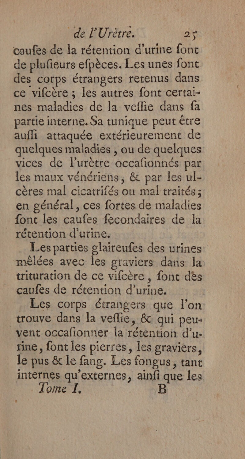 caufes de la rétention d'urine font de plufieurs efpèces. Les unes font des corps étrangers retenus dans ce vifcère ; les autres font certai- nes maladies de la veflie dans fa partie interne. Sa tunique peut être aufli attaquée extérieurement de quelques maladies , ou de quelques vices de l’urètre occafionnés par les maux vénériens, &amp; par les ul- cères mal cicatrifés ou mal traités ; en général, ces fortes de maladies font les caufes fécondaires de la rétention d'urine. Les parties glaireufes des urines: mêlées avec Îles graviers dans la trituration de ce vifcère , font dès caufes de rétention d'urine. Les corps étrangers que l’on trouve dans la veflie, &amp; qui peu- vent occafionner la rétention d’u- rine , font les pierrés, Îes graviers, le pus &amp; le fang. Les fongus, tant internes qu'externes, ainfi que les Tome I,