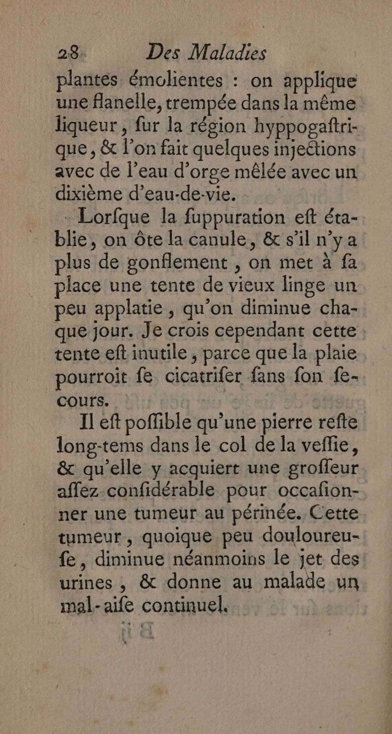 plantes émolientes : on applique une flanelle, trempée dans la même liqueur , fur la région hyppogaftri- que, &amp; l’on fait quelques injeétions avec de l’eau d'orge mêlée avec un dixième d’eau-de-vie. - Lorfque la fuppuration eft éta- blie, on ôte la canule, &amp; s’il n'ya plus de gonflement , on met à fa place une tente de vieux linge un peu applatie, qu’on diminue cha- que jour. Je crois cependant cette tente eft inutile , parce que la plaie. pourroit fe cicatrifer fans fon fe- Cours. Il eft poffible qu’une pierre refte long-tems dans le col de la veffie, &amp; qu’elle y acquiert une groffeur affez confidérable pour occafon- ner une tumeur au périnée. Cette tumeur, quoique peu douloureu- fe, diminue néanmoins le jet des urines , &amp; donne au malade un mal-aife continuel.