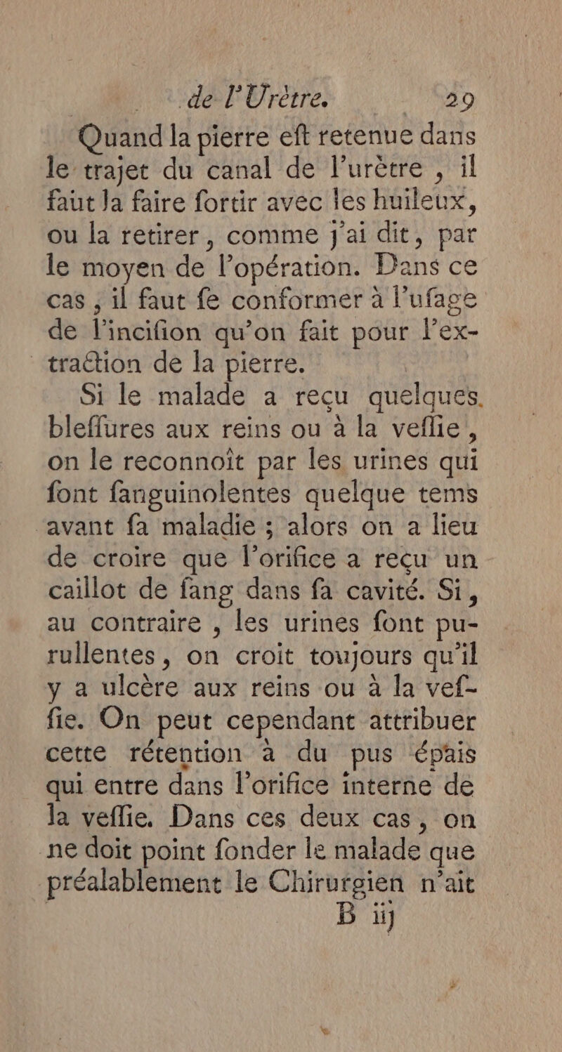 Quand la pierre eft retenue dans le trajet du canal de l’urètre , il faut Ja faire fortir avec Îes huileux, ou la retirer, comme J'ai dit, par le moyen de l’opération. Dans ce cas ; il faut fe conformer à l’ufage de l'incifion qu’on fait pour lex- traction de la pierre. Si le malade a recu quelques. bleffures aux reins ou à la veflie, on le reconnoït par les urines qui font fanguinolentes quelque tems avant fa maladie ; alors on a lieu de croire que l'orifice a reçu un caillot de fang dans fa cavité. Si, au contraire , les urines font pu- rullentes, on croit toujours qu'il y a ulcère aux reins ou à la vef- fie. On peut cependant attribuer cette rétention à du pus épais qui entre dans l’orifice interne de la veflie. Dans ces deux cas, on ne doit point fonder le malade que préalablement le Chirurgien n'ait