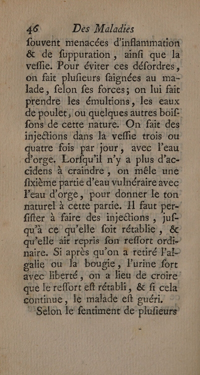 fouvent menacées d'inflammation &amp; de fuppuration, ainfi que la veflie. Pour éviter ces défordres, on fait plufieurs faignées au ma- lade, felon fes forces; on lui fait prendre les émultions, les eaux de poulet, ou quelques autres boif fons de cette nature. On fait des inje@tions dans la veflie trois ou quatre fois par jour, avec l’eau d'orge. Lorfqu'il n’y a plus d’ac- cidens à craindre , on mêle une fixième partie d’eau vulnéraire avec Peau d'orge, pour donner le ton naturel à cette partie. H faut per- fifter à faire des injections , juf- qu'a ce qu’elle foit rétablie , &amp; qu’elle ait repris fon reflort ordi- naire. Si après qu'on à retiré Pal- galie ou la bougie, lPurine fort avec liberté, on a lieu de croïre que le reffort eft rétabli, &amp; fi cela continue, le malade eft guéri, Sélon le fentiment de plufieurs