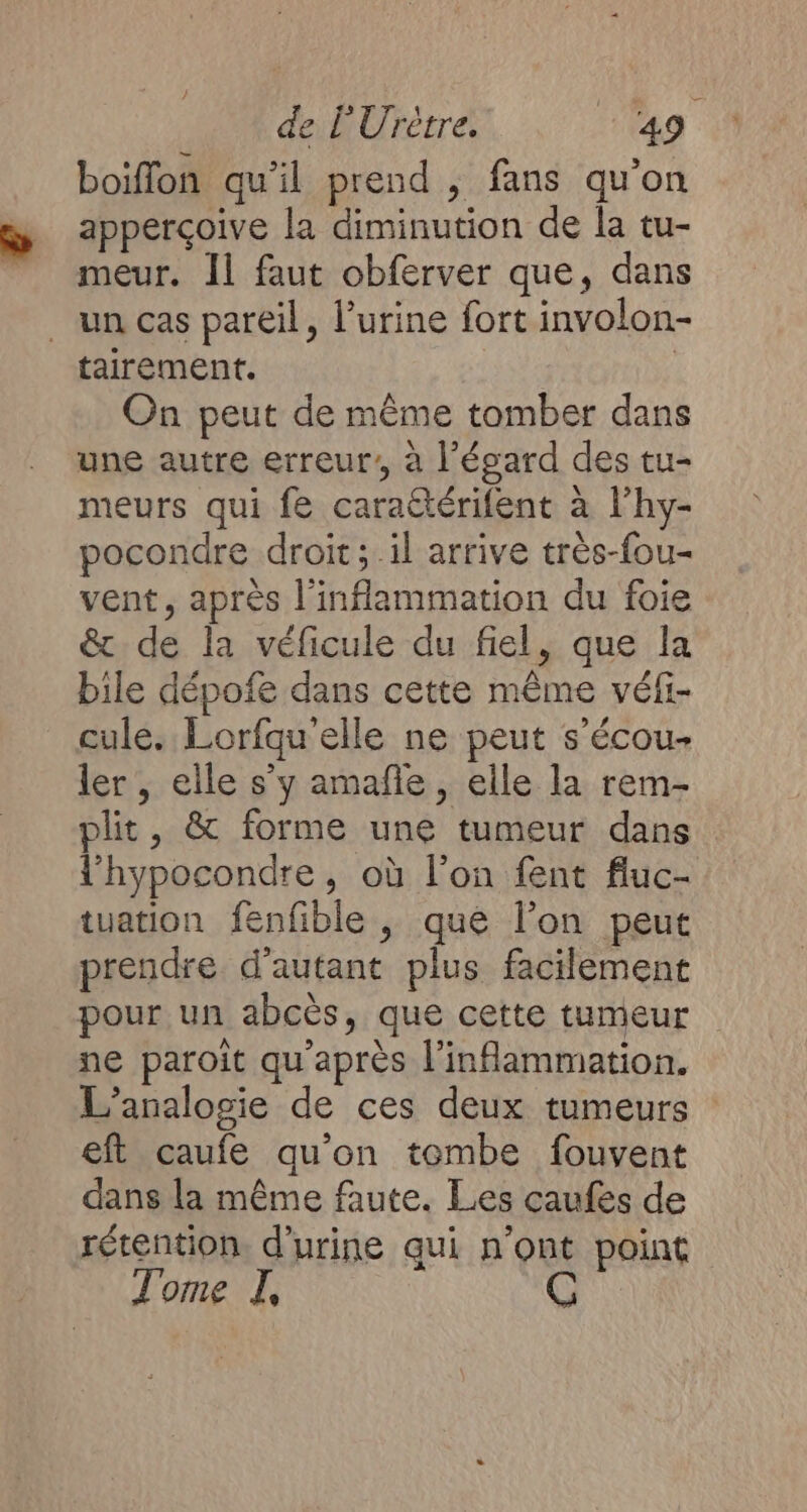 boiflon qu'il prend , fans qu'on apperçoive la diminution de la tu- meur. Il faut obferver que, dans un cas pareil, l'urine fort involon- tairement. On peut de même tomber dans une autre erreur’, à l'égard des tu- meurs qui fe carattérifent à lhy- pocondre droit; il arrive très-fou- vent, après l'inflammation du foie &amp; de la véficule du fiel, que la bile dépofe dans cette même véfi- cule. Lorfqu elle ne peut s’écou- ler , elle s'y amañle , elle la rem- plit, &amp; forme une tumeur dans l’hypocondre, où l’on fent fluc- tuation fenfble , que l’on peut prendre d'autant plus facilement pour un abcès, que cette tumeur ne paroit qu'après l'inflammation. L’analogie de ces deux tumeurs eft caufe qu'on tombe fouvent dans la même faute. Les caufes de rétention. d'urine qui n’ont point Tome I,