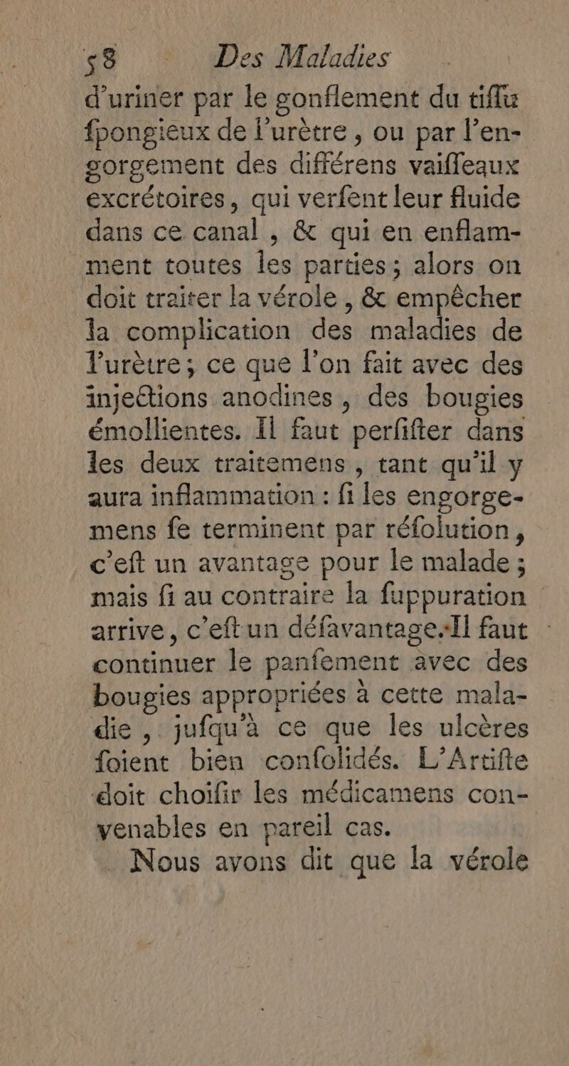 d’uriner par le gonflement du tiflu fpongieux de l’urètre , ou par l’en- gorsement des différens vaifleaux excrétoires, qui verfent leur fluide dans ce canal , &amp; qui en enflam- ment toutes les parties; alors on doit traiter la vérole , &amp; empêcher la complication des maladies de l'urètre ; ce que l'on fait avec des injetions anodines , des bougies émollientes. Il faut perfifter dans les deux traitemens , tant qu'il y aura inflammation : fi les engorge- mens fe terminent par réfolution, c’eft un avantage pour le malade ; mais fi au contraire la fuppuration arrive, c'eftun défavantage.Il faut continuer le panfement avec des bougies appropriées à cette mala- die, jufqu'à ce que les ulcères foient bien confolidés. L’Artifle æoit choiïfir les médicamens con- venables en pareil cas. Nous avons dit que la vérole