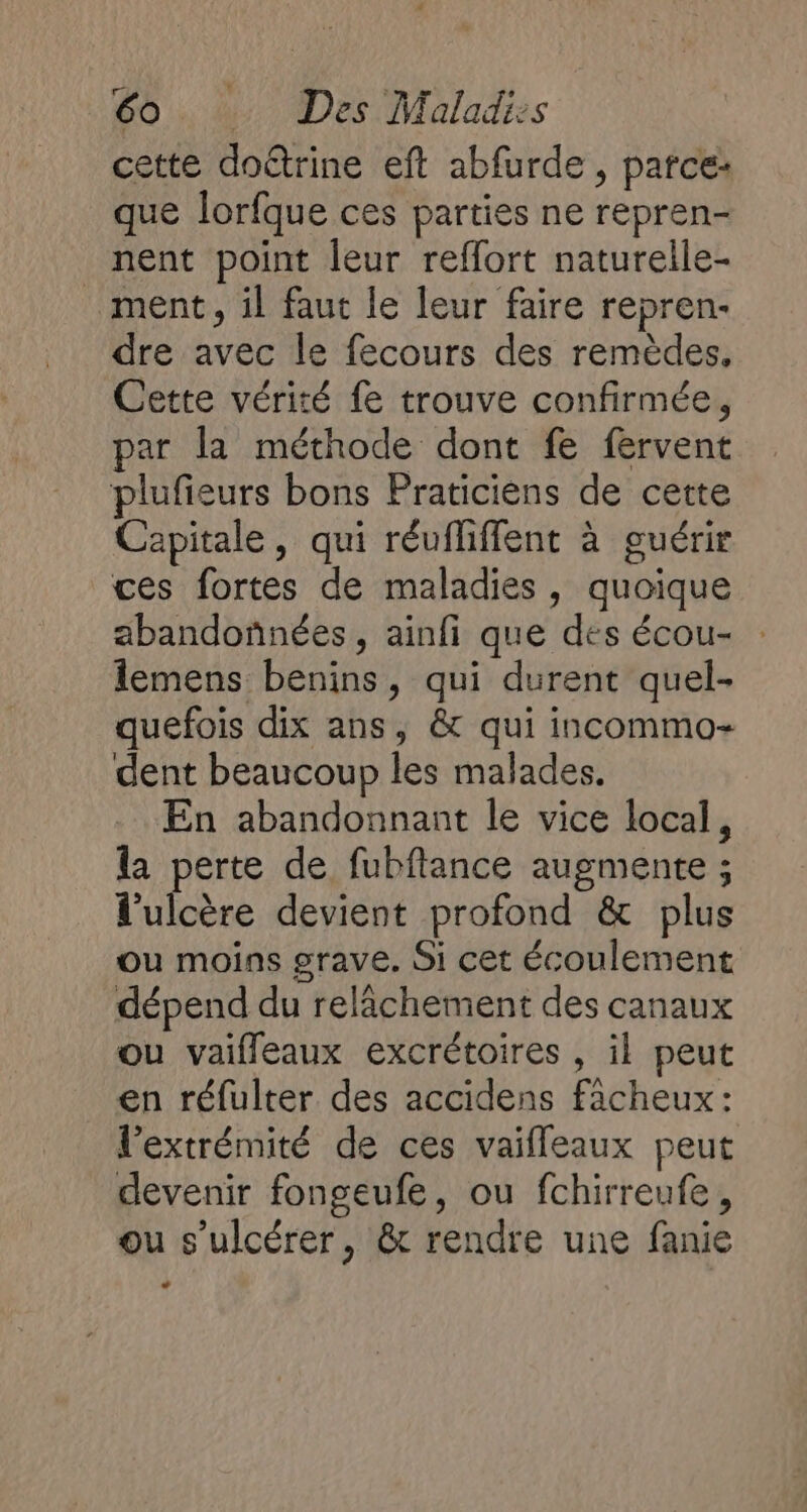 cette dotrine eft abfurde , parce: que lorfque ces parties ne repren- nent point leur reflort naturelile- ment, il faut le leur faire repren- dre avec le fecours des remèdes, Cette vérité fe trouve confirmée, par la méthode dont fe fervent plufieurs bons Praticièns de cette Capitale, qui réufliffent à guérir ces fortes de maladies, quoique abandonnées, ainfi que des écou- lemens benins, qui durent quel- quefois dix ans, &amp; qui incommo- dent beaucoup les malades. En abandonnant le vice local, la perte de fubftance augmente ; l'ulcère devient profond &amp; plus ou moins grave. Si cet écoulement dépend du relâchement des canaux ou vaifleaux excrétoires , il peut en réfulter des accidens facheux: l’extrémité de ces vaifleaux peut devenir fongeufe, ou fchirreufe, ou s’ulcérer, &amp; rendre une fanie D