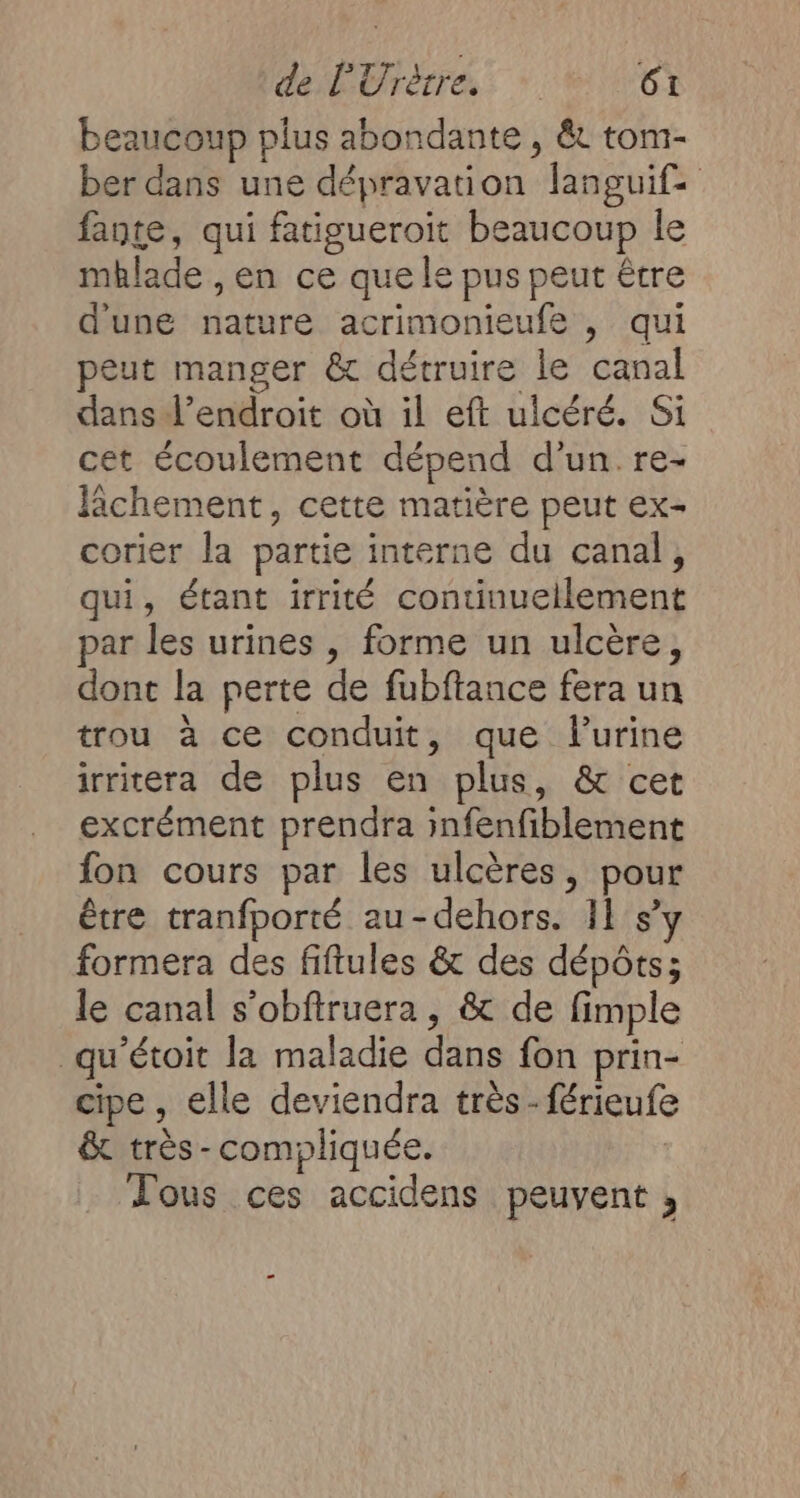 beaucoup plus abondante , &amp; toni- ber dans une dépravation languife faute, qui fatigueroit beaucoup le mhlade , en ce que le pus peut être d'une nature acrimonieufe , qui peut manger &amp; détruire le canal dans l'endroit où il eft ulcéré. Si cet écoulement dépend d’un.re- lichement, cette matière peut ex- corier la partie interne du canal, qui, étant irrité continuellement par les urines , forme un ulcère, dont la perte de fubftance fera un trou à ce conduit, que lurine irritera de plus en plus, &amp; cet excrément prendra infenfiblement fon cours par les ulcères, pour être tranfporté au-dehors. 11 s’y formera des fiftules &amp; des dépôts; le canal s’obftruera , &amp; de fimple qu'étoit la maladie dans fon prin- cipe, elle deviendra très -férieufe &amp; très-compliquée. Tous ces accidens peuvent ,