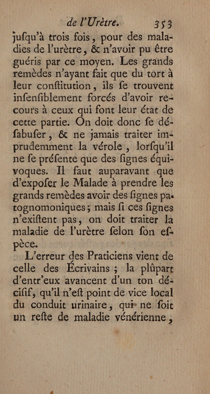 jufqu’à trois fois, pour des mala- dies de l’urètre, &amp; n’avoir pu être guéris par ce moyen. Les grands remèdes n'ayant fait que du tort à leur conftitution, ils fe trouvent infenfiblement forcés d’avoir re- cours à ceux qui font leur état de cette partie. On doit donc fe dé- fabufer , &amp; ne jamais traiter im&lt; prudemment la vérole, lorfqu'il ne fe préfente que des fignes équi- voques. Il faut auparavant .que d’expofer le Malade à prendre les grands remèdes avoir des fignes pas tognomoniques; mais fi ces fignes n’exiftent pas, on doit traiter la maladie de l’urètre felon fon ef: poceii n9 | “ L'erreur des Praticiens vient de celle des Ecrivains ; la plüpart d’entr'eux avancent d’un ton dé- cifif, qu'il n’eft point de vice local du conduit urinaire, qur ne foit un refte de maladie vénérienne,