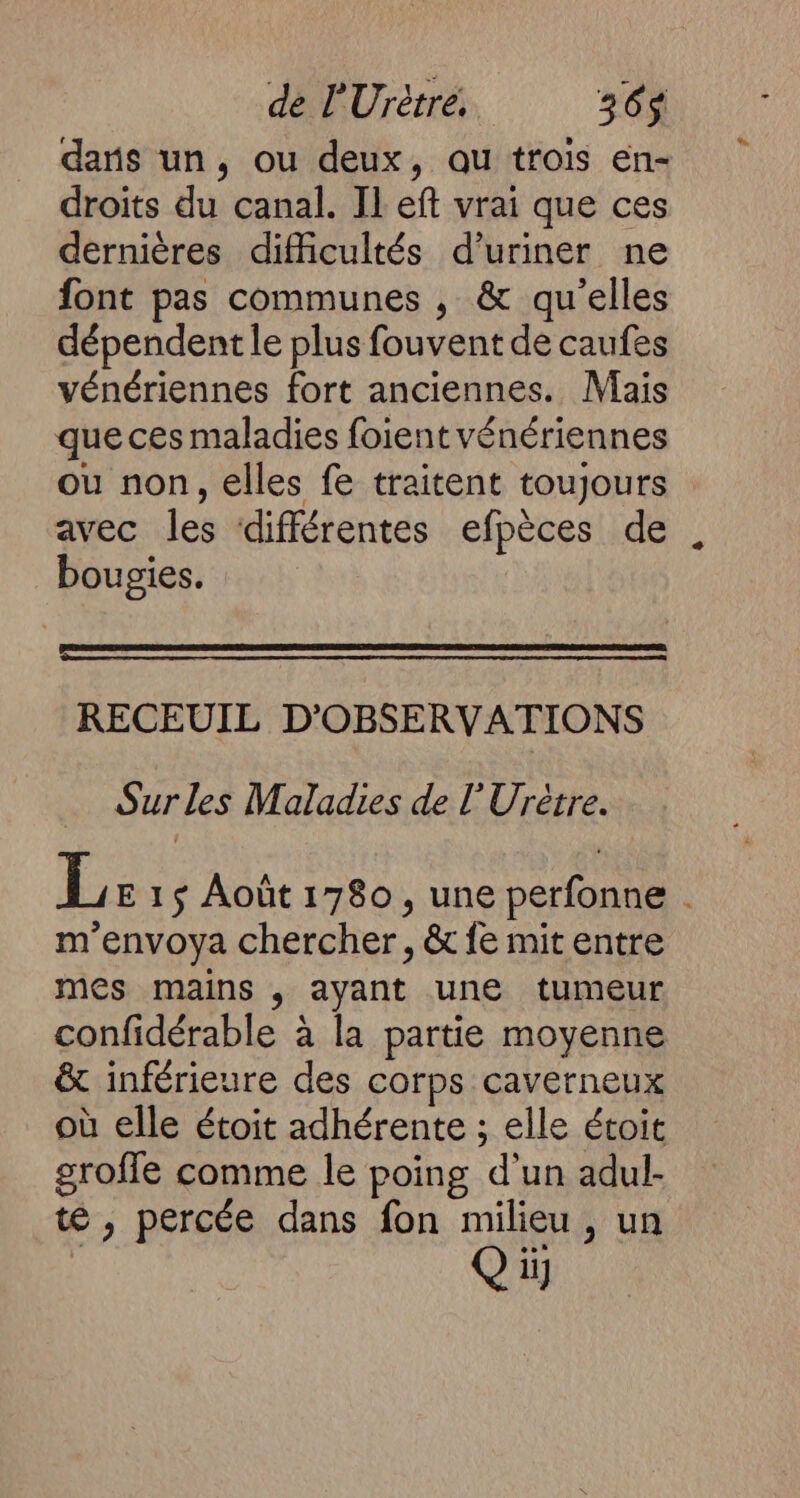 dans un, ou deux, au trois en- droits du canal. Il eft vrai que ces dernières difficultés d’uriner ne font pas communes , &amp; qu’elles dépendent le plus fouvent de caufes vénériennes fort anciennes. Mais que ces maladies foient vénériennes ou non, elles fe traitent toujours avec les différentes efpèces de bougies. RECEUIL D'OBSERVATIONS Sur les Maladies de l'Urètre. L E1$ Août1780, une perfonne . m'envoya chercher, &amp; fe mit entre mes mains , ayant une tumeur confidérable à la partie moyenne &amp; inférieure des corps caverneux où elle étoit adhérente ; elle étoit groffe comme le poing d'un adul- té , percée dans fon milieu , un Où