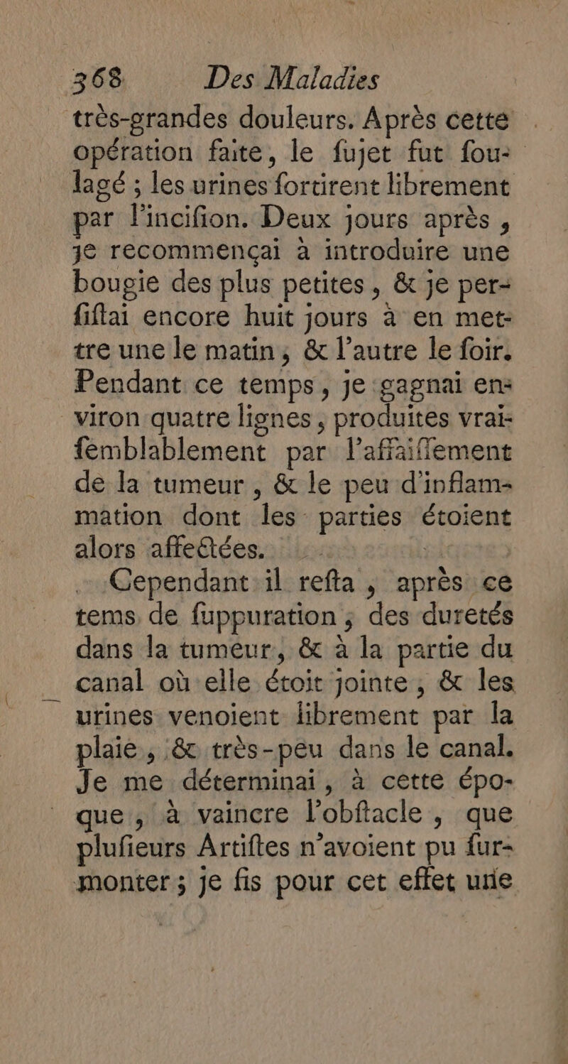 très-pgrandes douleurs. Après cette opération faite, le fujet fut fou: lagé ; les urines fortirent librement par l'incifion. Deux jours après , je recommençai à introduire une boupie des plus petites, &amp; je per- fiflai encore huit jours à en met: tre une le matin, &amp; l’autre le foir. Pendant ce temps, je gagnai en: viron quatre lignes , produites vrai: femiblablement par l’affaiffement de la tumeur , &amp; le peu d’inflam- mation dont les parties étoient alors affectées. | Cependant il refta , après ce tems de fuppuration ; des duretés dans la tumeur, &amp; à la partie du canal où'elle étoit jointe, &amp; les urines venoient librement par la plaie, &amp; très-peu dans le canal. Je me déterminai, à cette épo- que, à vaincre l'obftacle , que plufieurs Artiftes n’avoient pu fur- monter ; Je fis pour cet effet re