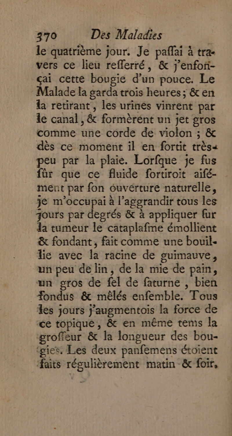 le quatrième jour. Je paffai à tra vers ce lieu refferré, &amp; j’enfor- çai cette bougie d’un pouce. Le Malade la garda trois heures ; &amp; en &amp; retirant, les urinés vinrent par le canal, &amp; formèrént un jet gros comme une corde de violon ; &amp; dès ce moment il en fortit très peu par la plaie. Lorfque je fus für que ce fluide fortiroit aifé- ment par fon ouvérture naturelle, je m'occupai à l’aggrandir tous les jours par degrés &amp; à appliquer fur a tumeur le cataplafme émollient &amp; fondant, fait comme une bouil- lie avec la racine de guimauve, un peu de lin, de la mie de pain, un gros de fel de faturne , bien _Æondus &amp; mêlés enfemble. Tous es jours j’augmentois la force de ce topique, &amp; en même tems la groffeur &amp; la longueur des bou- ‘gies. Les deux panfemens étoient faits régulièrement matin &amp; foir,