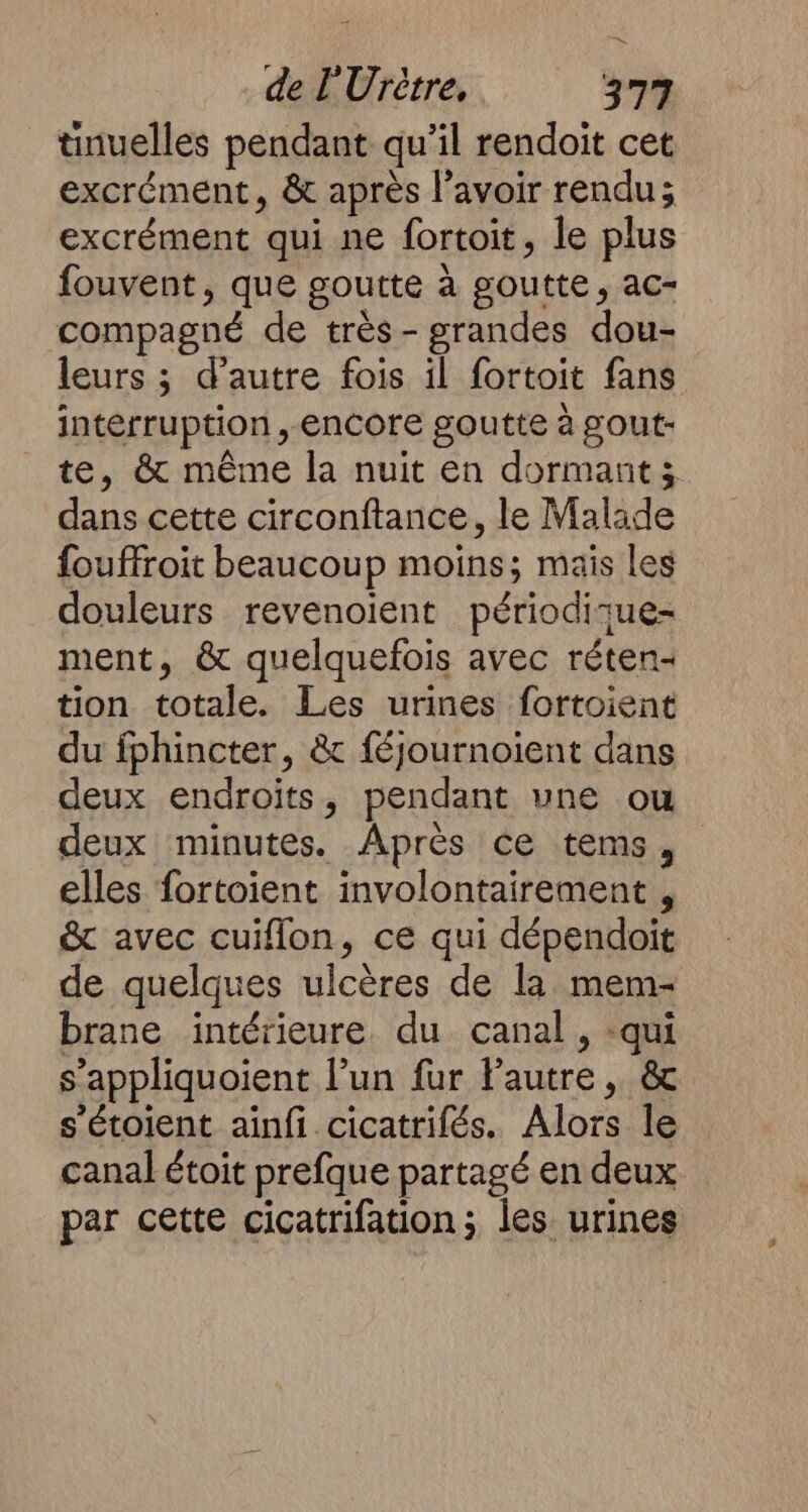 tinuelles pendant qu’il rendoit cet excrément, &amp; après lavoir rendu; excrément qui ne fortoit, le plus fouvent, que goutte à goutte, ac- compagné de très- grandes dou- leurs ; d'autre fois il fortoit fans interruption, encore goutte à gout- te, &amp; même la nuit en dormant; dans cette circonftance, le Malade fouffroit beaucoup moins; mais les douleurs revenoient périodisue= ment, &amp; quelquefois avec réten- tion totale. Les urines fortoient du fphincter, &amp; féjournoient dans deux endroits, pendant une ou deux minutes. Après ce tems, elles fortoient involontairement, &amp; avec cuiflon, ce qui dépendoit de quelques ulcères de la mem- brane intérieure du canal , -qui s’appliquoient l’un fur lautre, &amp; s'étoient ainfi cicatrifés. Alors le canal étoit prefque partagé en deux par cette cicatrifation; les urines