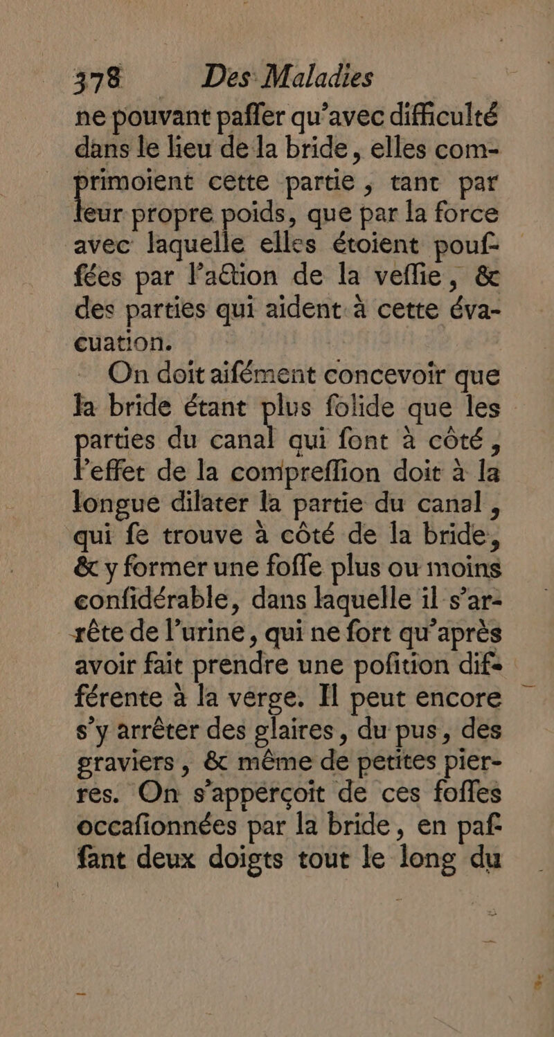 ne pouvant pañler qu’avec difficulté dans le lieu de la bride, elles com- rie cette partie, tant par eur propre poids, que par la force avec laquelle elles étoient pouf: fées par laëtion de la veflie, &amp; des parties qui aident. à cette éva- cuation. On doit aifément concevoir que Ja bride étant plus folide que les ES du ES qui font à côté, ‘effet de la compreflion doit à la longue dilater la partie du canal, qui fe trouve à côté de la bride, &amp; y former une foffe plus ou moins confidérable, dans laquelle il s’ar- -rête de l’urine, qui ne fort qu'après avoir fait prendre une pofition difs férente à la verge. Il peut encore s’y arrêter des glaires, du pus, des graviers , &amp; même de petites pier- res. On s’appércçoïit de ces foifes occafionnées par la bride, en paf fant deux doigts tout le long du