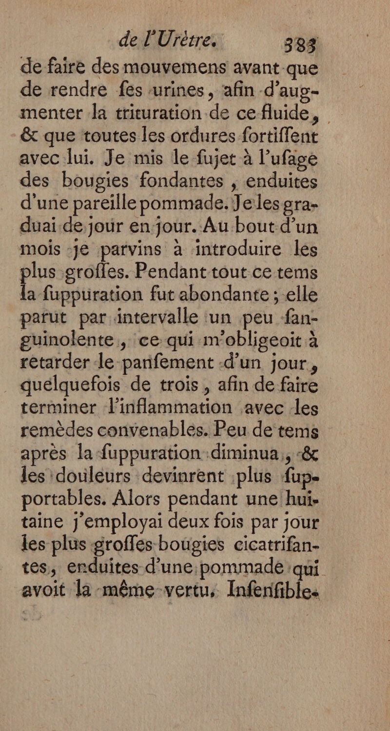 de faire des mouvemens avant-que de rendre fes urines, ‘afin -d’aug- menter Ja tricuration de ce fluide, &amp; que toutes les ordures fortiffent avec lui. Je mis le fujet à l’ufage des bougies fondantes , enduites d'une pareille pommade. Jelesgra- duai.de jour en jour. Au bout d’un mois -Je parvins à introduire les plus grofles. Pendanttout ce tems la fuppuration fut abondante ; elle parut par intervalle tun peu fan- guinolente , ce qui m'obligeoit à retarder le parifement -d’un jour, quelquefois de trois , afin de faire terminer linflammation avec :les remèdes convenables. Peu de tems après la fuppuration .diminua,, «&amp; les douleurs devinrent :plus fup- portables. Alors pendant une hui- taine j’employai deux fois par jour les plus groffes-bougies cicatrifan- tes, enduites d’une pommade qui avoit la-même-vertu, Infenfibles