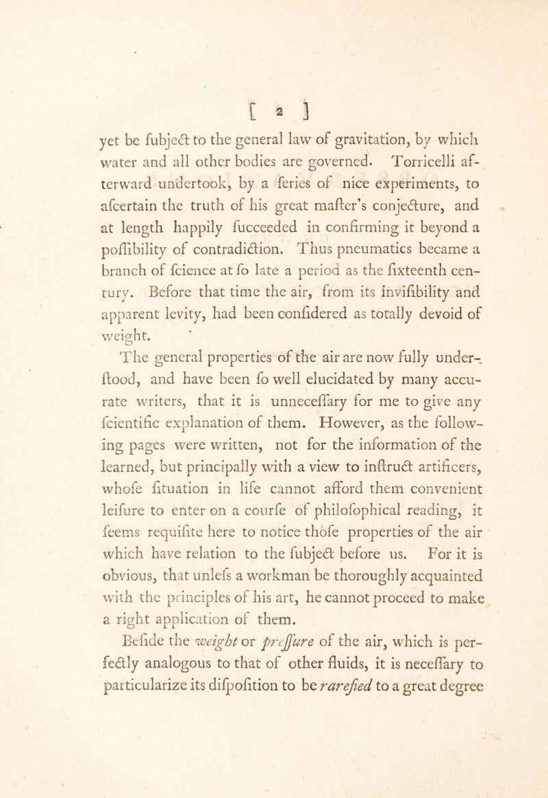 yet be fubjeCl to the general law of gravitation, by which water and all other bodies are governed. Torricelli af- terward undertook, by a feries of nice experiments, to afcertain the truth of his great mailer’s conjecture, and at length happily iucceeded in confirming it beyond a pofiibility of contradiction. Thus pneumatics became a branch of fcience at fo late a period as the fixteenth cen- tury. Before that time the air, from its invifibility and apparent levity, had been ccnfidered as totally devoid of weight. The general properties of the air are now fully under- llood, and have been fo well elucidated by many accu- rate writers, that it is unneceflary for me to give any fcientific explanation of them. However, as the follow- ing pages were written, not for the information of the learned, but principally with a view to inflruCt artificers, whofe fituation in life cannot afford them convenient leifure to enter on a courfe of philofophical reading, it fee ms requifite here to notice thofe properties of the air which have relation to the fubjeCt before us. For it is obvious, that unlefs a workman be thoroughly acquainted with the principles of his art, he cannot proceed to make a right application of them. Befide the weight or prejfure of the air, which is per- fectly analogous to that of other fluids, it is necefiary to particularize its dilpofltion to be rarefied to a great degree i