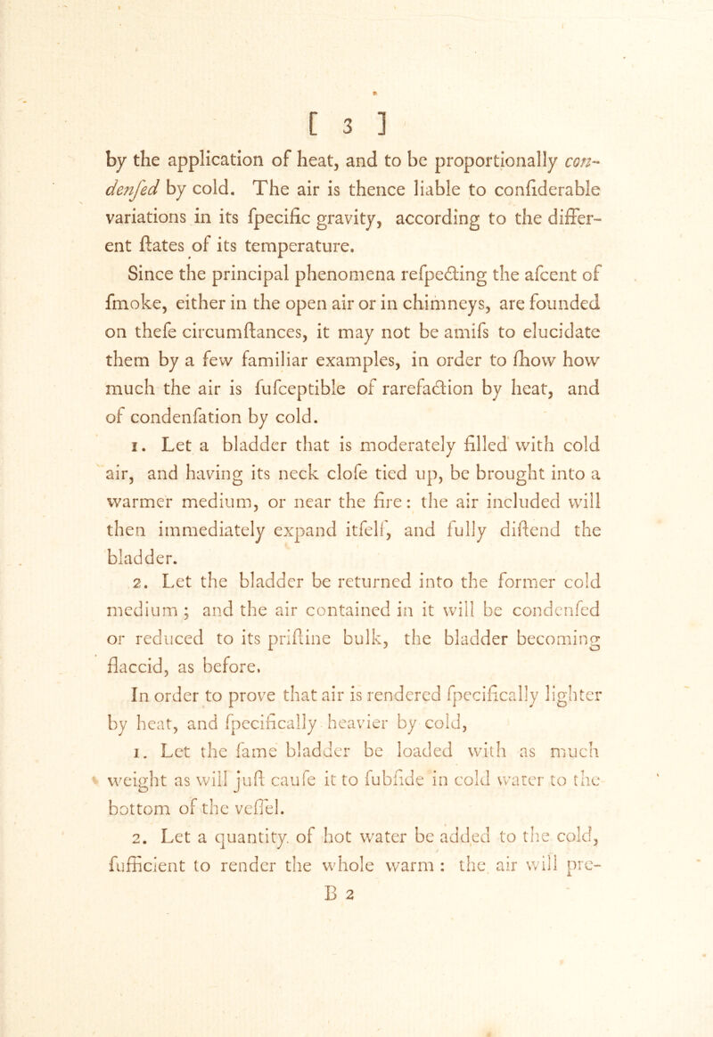 by the application of heat, and to be proportionally con- denfed by cold. The air is thence liable to confiderable variations in its fpecific gravity, according to the differ- ent ftates of its temperature. Since the principal phenomena refpeCting the afcent of fmoke, either in the open air or in chimneys, are founded on thefe circumftances, it may not be amifs to elucidate them by a few familiar examples, in order to fhow how much the air is fufceptible of rarefaction by heat, and of condenfation by cold. 1. Let a bladder that is moderately filled with cold air, and having its neck clofe tied up, be brought into a warmer medium, or near the fire: the air included will then immediately expand itfeli, and fully diftend the bladder. 2. Let the bladder be returned into the former cold medium ; and the air contained in it will be condenfed or reduced to its priftine bulk, the bladder becoming flaccid, as before. In order to prove that air is rendered fpecifically lighter by heat, and fpecifically heavier by cold, x. Let the fame bladder be loaded with as much < weight as will jufl caufe it to fubfide in cold water to the bottom of the vefiel. 2. Let a quantity, ol hot water be added to the cold, fufhcient to render the whole warm : the air will pre- B 2