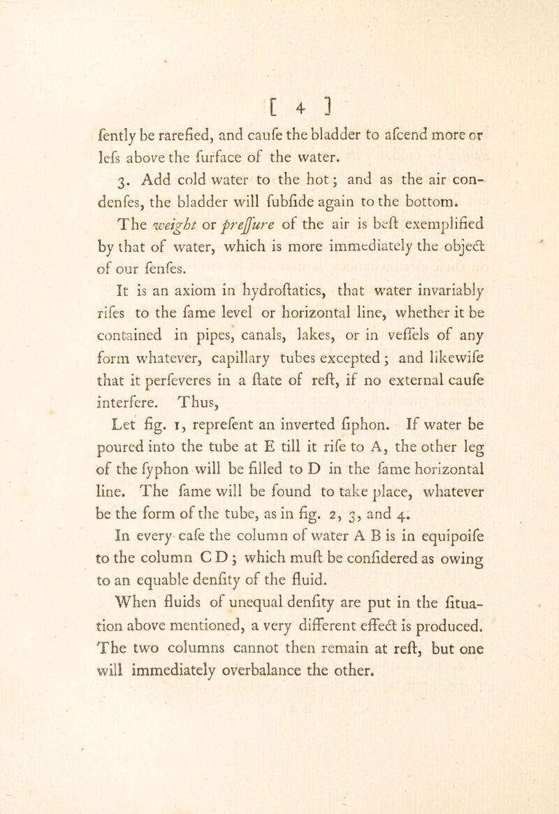 fently be rarefied, and caufe the bladder to afcend more or lefs above the furface of the water. 3. Add cold water to the hot; and as the air con- denfes, the bladder will fublide again to the bottom. The weight or prejj'ure of the air is beft exemplified by that of water, which is more immediately the objedt of our fenfes. It is an axiom in hydroftatics, that water invariably rifes to the fame level or horizontal line, whether it be contained in pipes, canals, lakes, or in veffels of any form whatever, capillary tubes excepted; and likewife that it perfeveres in a ftate of reft, if no external caufe interfere. Thus, Let fig. 1, reprefent an inverted fiphon. If water be poured into the tube at E till it rife to A, the other leg of the fyphon will be filled to D in the fame horizontal line. The fame will be found to take place, whatever be the form of the tube, as in fig. 2, 3, and 4. In every cafe the column of water A B is in equipoife to the column C D ; which mud be confidered as owing to an equable denfity of the fluid. When fluids of unequal denfity are put in the fltua- tion above mentioned, a very different effedt is produced. The two columns cannot then remain at reft, but one will immediately overbalance the other.