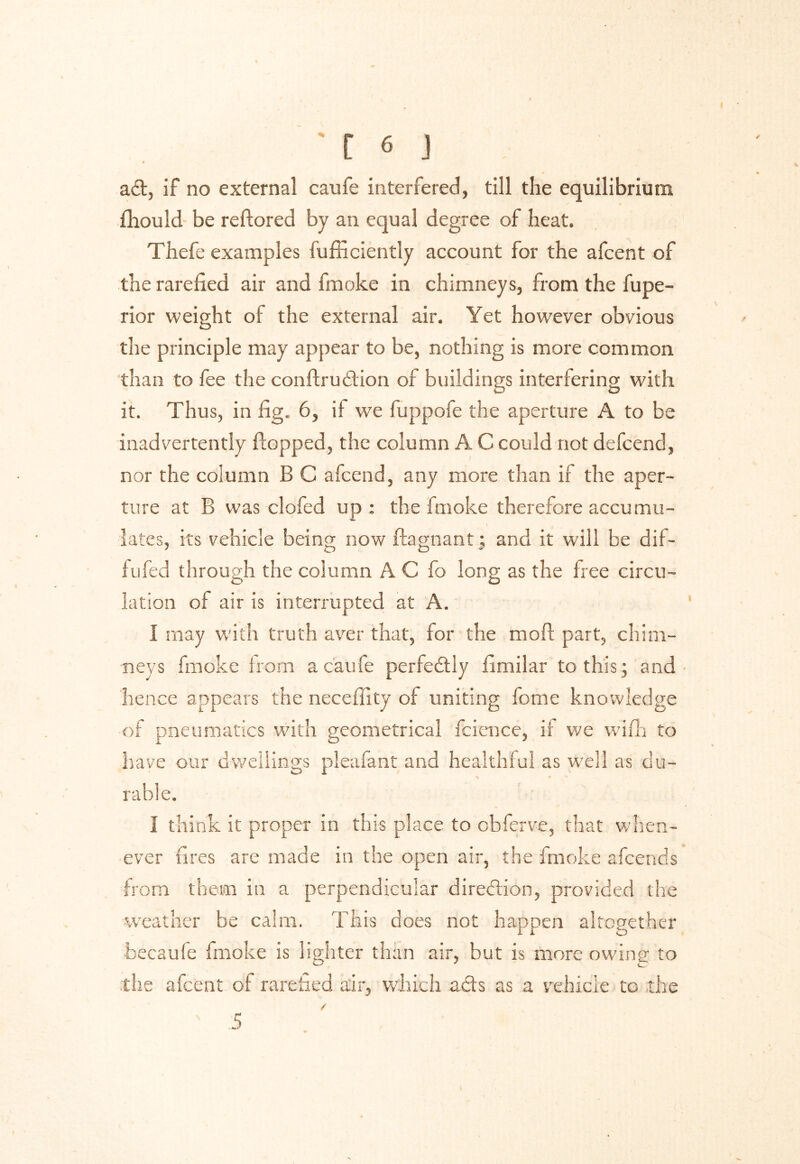 ad, if no external caufe interfered, till the equilibrium fhould be restored by an equal degree of heat. Thefe examples fufficiently account for the afcent of the rarefied air and fmoke in chimneys, from the fupe- rior weight of the external air. Yet however obvious the principle may appear to be, nothing is more common than to fee the conftrudion of buildings interfering with it. Thus, in fig. 6, it we fuppofe the aperture A to be inadvertently flopped, the column A C could not defcend, nor the column B C afcend, any more than if the aper- ture at B was clofed up : the fmoke therefore accumu- lates, its vehicle being now flagnant; and it will be dif- fufed through the column A C fo long as the free circu- lation of air is interrupted at A. I may with truth aver that, for the moil part, chim- neys fmoke from a caufe perfectly fimilar to this ; and hence appears the neceffity of uniting feme knowledge of pneumatics with geometrical fcience, if we wifh to have our dwellings pleafant and healthful as well as du- table. i think it proper in this place to obferve, that when- ever fires are made in the open air, the fmoke afeends from them in a perpendicular direction, provided the weather be calm. This does not happen altogether becaufe fmoke is lighter than air, but is more owing to the afcent of rarefied air, which ads as a vehicle to the 5