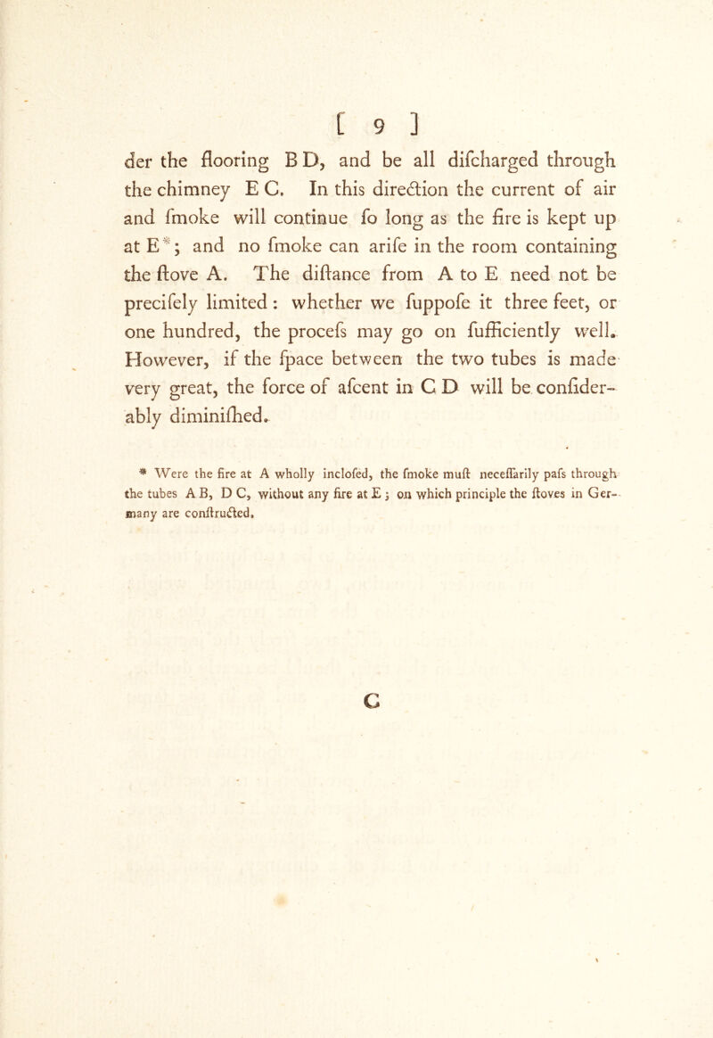 der the flooring B D, and be all difcharged through the chimney E C, In this direction the current of air and fmoke will continue fo long as the fire is kept up at E ; and no fmoke can arife in the room containing the ftove A, The difiance from A to E need not be precifely limited : whether we fuppofe it three feet, or one hundred, the procefs may go on fufficiently well. However, if the fpace between the two tubes is made- very great, the force of afcent in C D will be confider- ably diminifhed. * Were the fire at A wholly inclofed, the fmoke muft neceflarily pafs through the tubes A B, DC, without any fire at E 3 on which principle the ftoves in Ger- many are conftruded. c