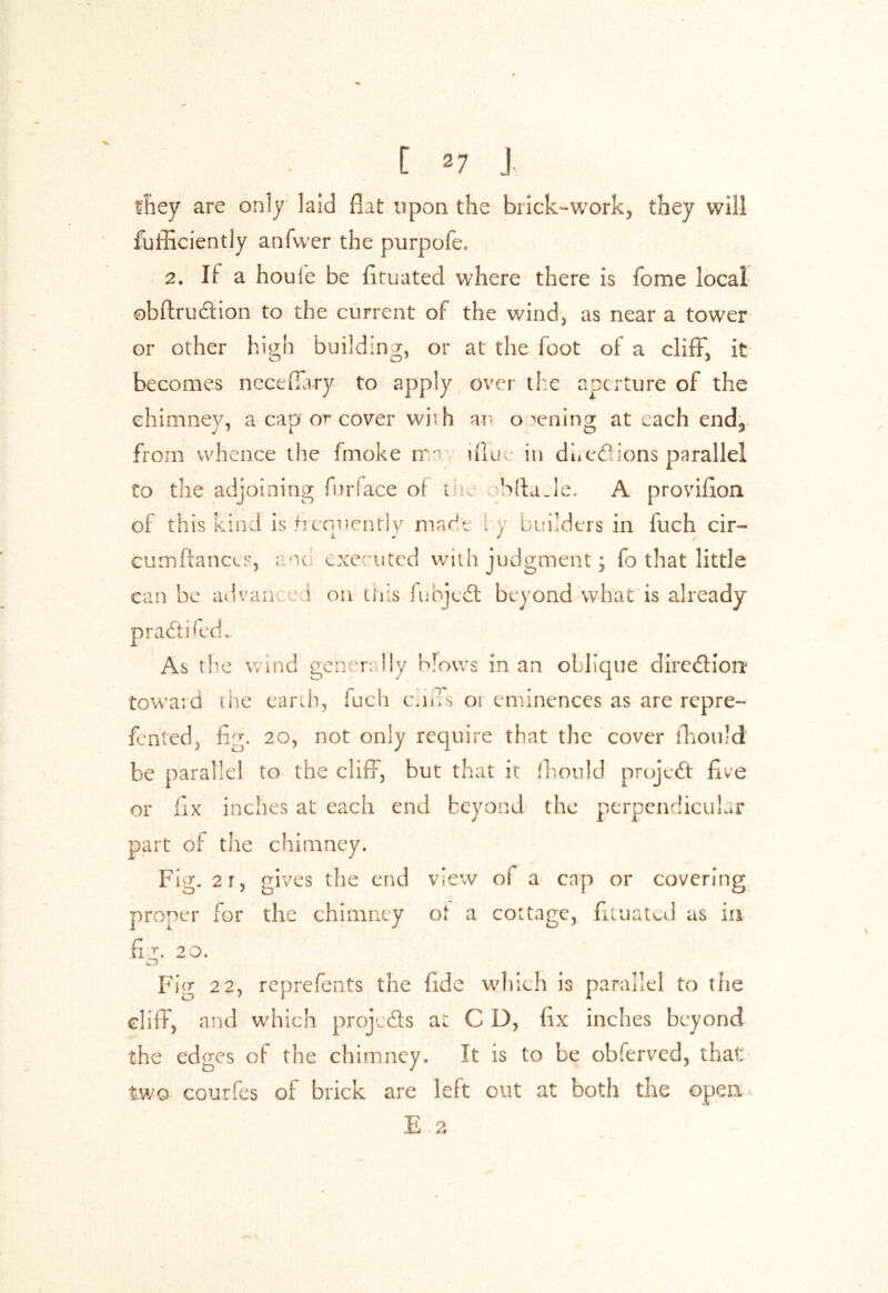 they are only laid flit upon the brick-work, they will fufliciently anfwer the purpofe. 2. Ii a houie be fituated where there is fome local obftru&ion to the current of the wind, as near a tower or other high building, or at the foot of a cliff, it becomes neceflary to apply over the aperture of the chimney, a cap or cover with an opening at each end, from whence the fmoke tr •’ illuin dhedfions parallel to the adjoining furface of i Slta.lc. A provifion of this kind is +rcrmently marie 1 y builders in fuch cir- JL J J r cumftances, anc executed with judgment; fo that little can be ad van i on this fubjeft beyond what is already prafiti fed.. As the wind generally blows in an oblique dlredfiorr toward the earth, fuch end's oi eminences as are repre- fented, fig. 20, not only require that the cover fhould be parallel to the cliff, but that it fhould project five or fix inches at each end beyond the perpendicular part of the chimney. Fig. 2r, gives the end view of a cap or covering proper for the chimney ot a cottage, fituated as in fig. 20. Fig 22, reprefents the fide which is parallel to the cliff, and which projects at C D, fix inches beyond the edges of the chimney. It is to be obferved, that two courfes of brick are left out at both the open