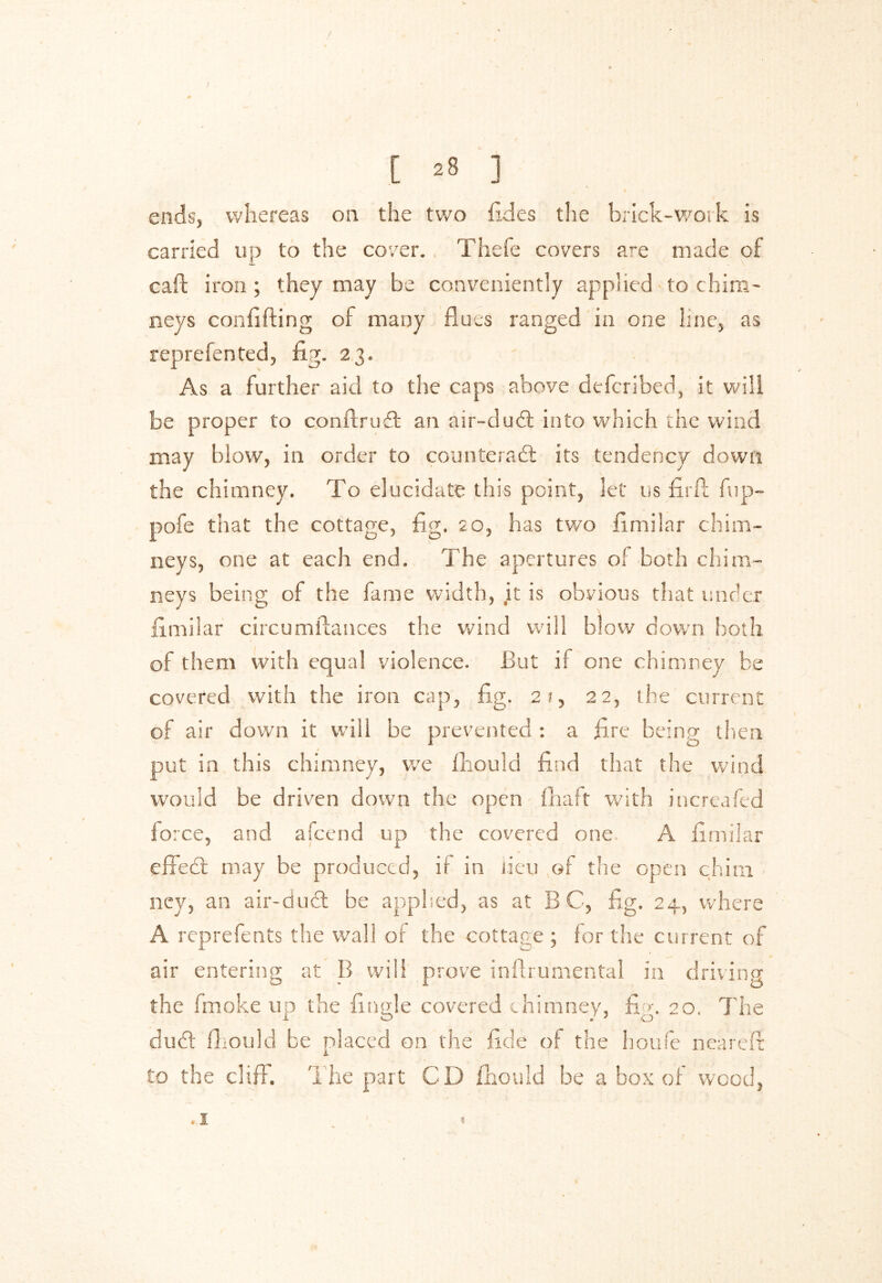 ends, whereas on the two fides the brick-work is carried up to the cover. Thefe covers are made of cad iron ; they may be conveniently applied to chim- neys confiding of many flues ranged in one line, as reprefented, fig. 23. As a further aid to the caps above defcribed, it will be proper to condruffc an air-duCt into which the wind may blow, in order to counteract its tendency down the chimney. To elucidate this point, let us fird fup- pofe that the cottage, fig. 20, has two fimilar chim- neys, one at each end. The apertures of both chim- neys being of the fame width, it is obvious that under fimilar circualliances the wind will blow down both of them with equal violence. But if one chimney be covered with the iron cap, fig. 21, 22, the current of air down it will be prevented : a fire being then put in this chimney, we fhould find that the wind would be driven down the open {haft with increafed fo ice, and afcend up the covered one A fimilar effe£t may be produced, if in lieu of the open chim ney, an air-duCt be applied, as at B C, fig. 24, where A reprefents the wall of the cottage ; for the current of air entering at B will prove inftrumental in driving the fmoke up the fingle covered chimney, fi r. 20. The duCt fhould be placed on the fide of the houfe neared to the cliff. The part CD fhould be a box of wood, « I