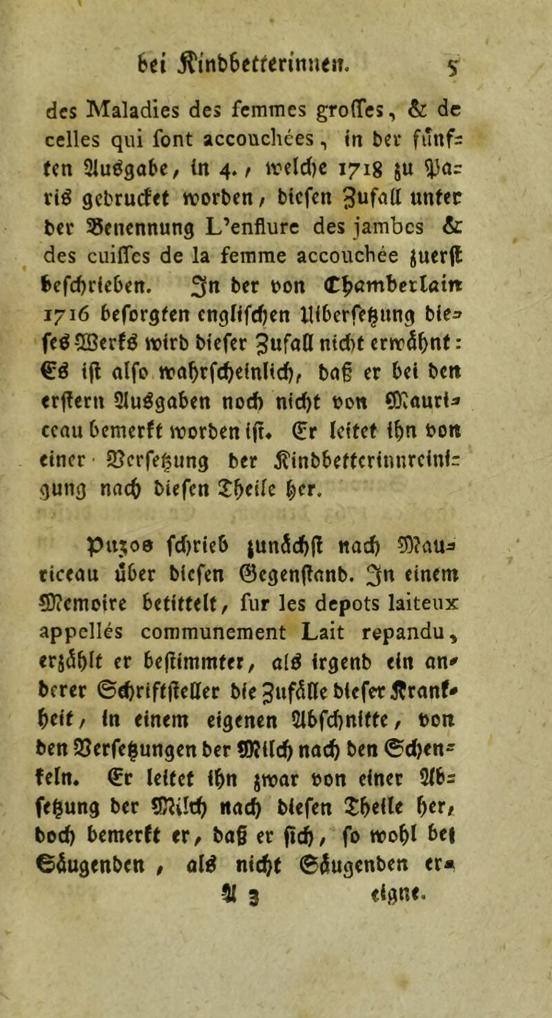 des Maladies des femmes groffes, & de celles qiii font accouchcesin bei* funf= fen 21uögaSe, ln 4. r iveld)c 1718 ju ^ar rtö gebrudet ivorbcn, btefen unter ber 35encnnung L’enflure des jambcs & des euifles de la femme accouchee Juer(l SefeSrieSen. 3n ber non (tSumSerlöm 1716 beforgfen englifcSen mScrfeilnng bie^ feö®erfö wirb biefer SufaQ nteSt erwäSnf : €ö ifl alfe waSrfc^einlicSf bn§ er Sei bett erjlcrn Slu^gaSen nod) nicSt bon 0)^auria ccau Semerft worben ift* €r leitet iSn so« einer 9}crfe§ung ber ÄinbSeftcrtnnrclni: gung nacS biefen ^cr. Pu;o0 fd)rieS jun5cS|l nacS riceau über biefen ©cgenjtnnb. ^n einem SJJcmoire befittelt/ für les depots laiteux appclles communement Lait repandu, erjdSIf er bejlimmter, ald irgenb ein on^ berer ©e^riftjleHer bie ^iifdUe biefer Äranf» Seif/ in einem eigenen 2lbfd)niffe/ boit ben S5erfe|ungen ber *0?llcS nncS ben ©djen- fein. €r leitet iSn jwar bon einer 9lb= fe^ung ber «ßJiltS nacS biefen JSeile f)tt, bod) bemerft er/ ba§ er fteS, fo woSI bei ©iugenben / nW nteSf ©iingenben er« 51 3 eigne.