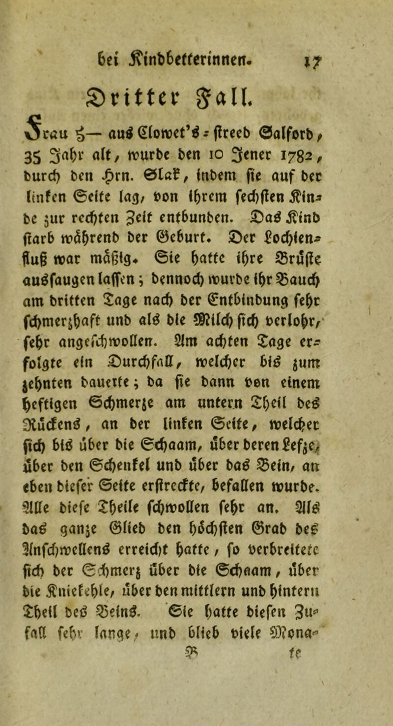 dritter gall. Svau au^ 6(ow)Ct’^ s (Irecb 0alforb^ 35 3«^»^ flit/ irurbc ben 10 3encr 1782, burd) bcn -^rn. &laf, (nbem fie auf bec lüifcn ©elfe lag/ »on intern fed)flen bc 5ur ret^fen ^dt entbunben. S^aä Ätnb (!orb w5^renb ber ©eburt. ©er Soc^lenj» Äu§ war mäßig* ©ic ^affc ißre S5rj5ßc auöfaugen laffen; bennod) würbe i^r 53aud> am britfen Sage nai^ ber ^ntbinbung fe^c fd>merj^aft unb al^ ble SKtlc^) fid) berlo^>r/ fe^r angercbwoHen. SIm achten Sage cr^ folgte ein S^urchfntt/ welcher biö jum zehnten bauerte; ba fie bann ben einem heftigen ©chmerje am untern Sheil beö 3lü(fenö / an ber linfen ©eite, weichet fid) biö über bte ©chaaiU/ über beren SefjC/ über ben ©d)enfel unb über baö Sein/ an eben btefer ©eite erfirccftc/ befallen würbe. 5llle btefe Xf)dU fchwoUen feht an, 311^ baö ganje ©lieb ben hüchflen ©rab be^ llnfdjwellenö erretd)t hatte, fo öerbreitete ftch ber ©dhmerj über bie ©chaam/ über bie Äntelehle/ über ben mittlern unb hintern Sheil beö 55einö. ©ie hatte btefen 3u»’ fall fehl- lange; unb blieb btele 03?ona-’ ^ H