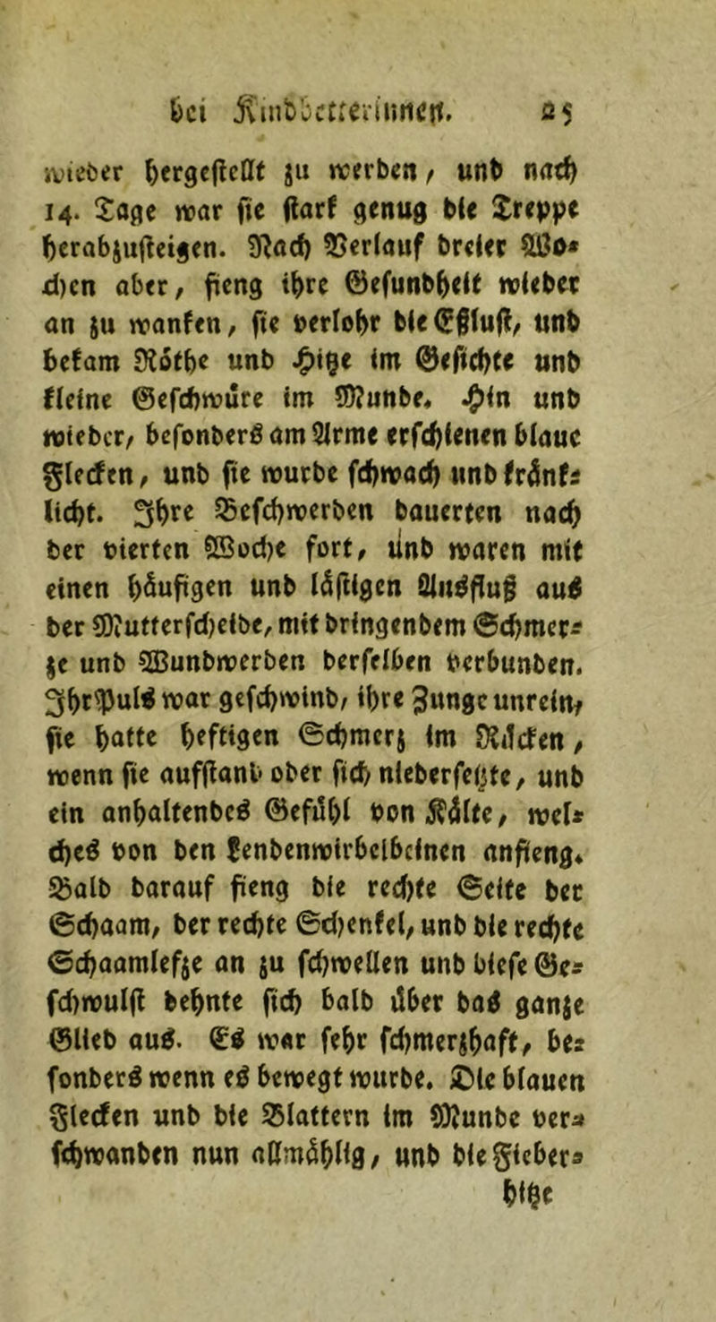 ivteöer ^ergeflcllt ju werben, unb nnrf) 14. Saflc war jtc jlarf ble Jreppe ^)erabiujleijen. 9^öcf) 35cr(auf breier fUJo* d)cn ober, fieng i^)rc ©efunb^elt wiebet on ju wonfen, fte berlo^r bie(5§lu(l, unb befam Sioebe unb im ©efiebte unb fieine ©efebwure im SWunbe, ^in unb wifber, bcfonberöamSirme etfe^ienen blaue glfrfen, unb fte würbe febwae^ unb frönfi liebt. SSefebwerben bouerten nach ber vierten ®od)e fort, linb waren mit einen b^uftgen unb luftigen Sinkflug au^ ber 9)iutterfd)cibe, mit bringenbem ©(bmet^ je unb SBunbwerbcn berfelben berbunben. 3bc^uW wor gefebwinb, ihre 3ungcunreirtf fie batte beftiden ©cbmerj im DJitcfen / wenn fie aufflanb ober fid) nieberfeijfe, unb ein onbaltenbcö ©efdbl bonÄ^lte, wel* d)eö bon ben fenbenwirbclbeinen anfieng* 5Salb barauf fieng ble reebte ©eite bet 6cbaam, ber rechte ©djenfel, unb bie rechte ©ebaamlefje an $u febweUen unb biefe ©e« fdtwulfl bebnte fteb balb über ba^ ganje ©lieb oug. ©ö w«c febr fcbmerjbaff, bes fonberö wenn eö bewegt würbe. iDle blauen Sieden unb bie S5lattern im (OJunbe ber^» febwanben nun nßmöbUg/ unb biegicber» bibe