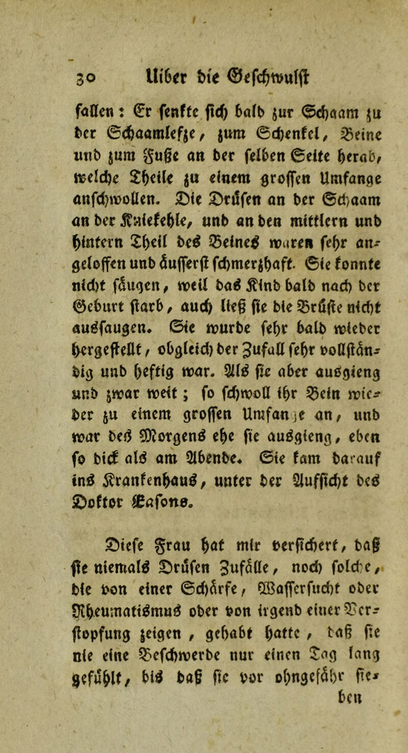 fatten: (Et fcnffc ftc^ 6o(t) jur (5d)aam ju fcer ©cfeaatnicfjc / jura ©c()tnfcl/ igetne m\b jura gu0c an bet fciben ©eite ^crab^ Kelche Steile ju cintm groffen Umfange anf(I)tt)olIen. 25ie ©tdfen an bet ®d)aam an ber unb an ben mttMctn unb ^intern 25«^ 55cine^ routen fe^r an^ getoffen unb öufierji f(l)metjf)aft. ©<c fonnte nid)f fSugen, weit ba^ ^Inb halb nad) ber ©eburt flarb / auc^ Ue§ fie bie ^töfie n4d)t auöfaugen« ©te wutbe febt halb wtebet bergeffeUf / obgleid) ber ^ufuU febr »oß(t5n^ big unb heftig wat. 3ii^ fic abet aubgieng unb jwat wett; fo fd)woÜ ibt ^eln wte^ bet ju einem gtojfen Umfan je <xn, unb wat be(! COIotgenö ehe fte auögieng, eben fo bi(f ald am Slbenbe« ©ie fam barauf in:^ 5?ranfenbau^, unter ber 2luffid)t be^ ©oftot ießfone. S)tcfe grau i)at mir oerficberf, bag f e tttemafö 5;)tufcn nod) foId:e/ bie bon einet ©d)Ärfe, ©affcrfud)t obet nbeumati^rnuö obet t?on irgenb einer 5?crj flopfung leigen , gehabt hatte / tag fie nie eine iE>efchwerbe nur einen ijag lang gefühlt/ Tk bot ohngeföbr fie* ben