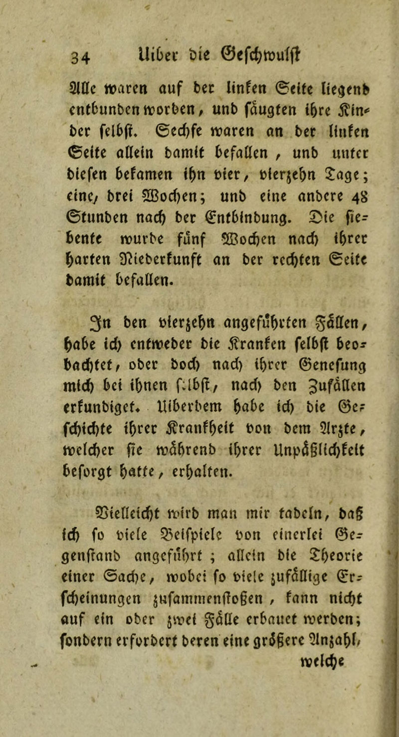 Sine waren auf bec linfen ©eite Ite^cnb entbunbenworben/ unb faugfen tbre Äm*’ bet felbff, ©ecf)fe waren an ber linfen ©eite allein bamit befallen , unb unter biefen befamen ibn öicr, oierjebn i^age; eine/ brei 5SBocben; unb eine anbere 48 ©funben noch ber Sntbinbung. ©ie fie- benfe würbe fünf 5Bod)cn nad) ihrer barten !ßieberfunft an ber rechten ©eite bamtf befallen. 3n ben bierjebn angeführten göllen, habe id> enfweber bie 5lranfen fclbjt beo^ babhfef/ ober bod) nad) ihrer ©enefung mich bei ihnen f-lbl!, nad) ben JuföHen erfunbiget» Uiberbem höbe id) bie ©c? fd)td)te ihrer Äranfheif bon bem Slrjte/ welcher fie wdhrenb ihrer Unp^glichfelt beforgt , erhalten. 95iellcid)t wirb man mir tabeln/ brt§ id) fo biele 55eifpielc Pon einerlei ©e^ genfranb angeführt ; alictn bie S:heorie einer ©ad)e, wobei fo biele jufSlIige ©r- fcheinungen jHfammen(lo§en , fann nicht auf ein ober jwei gdlle erbauet werben; fonbern erforbert beren eine gr6§erc 91njahl/ welche