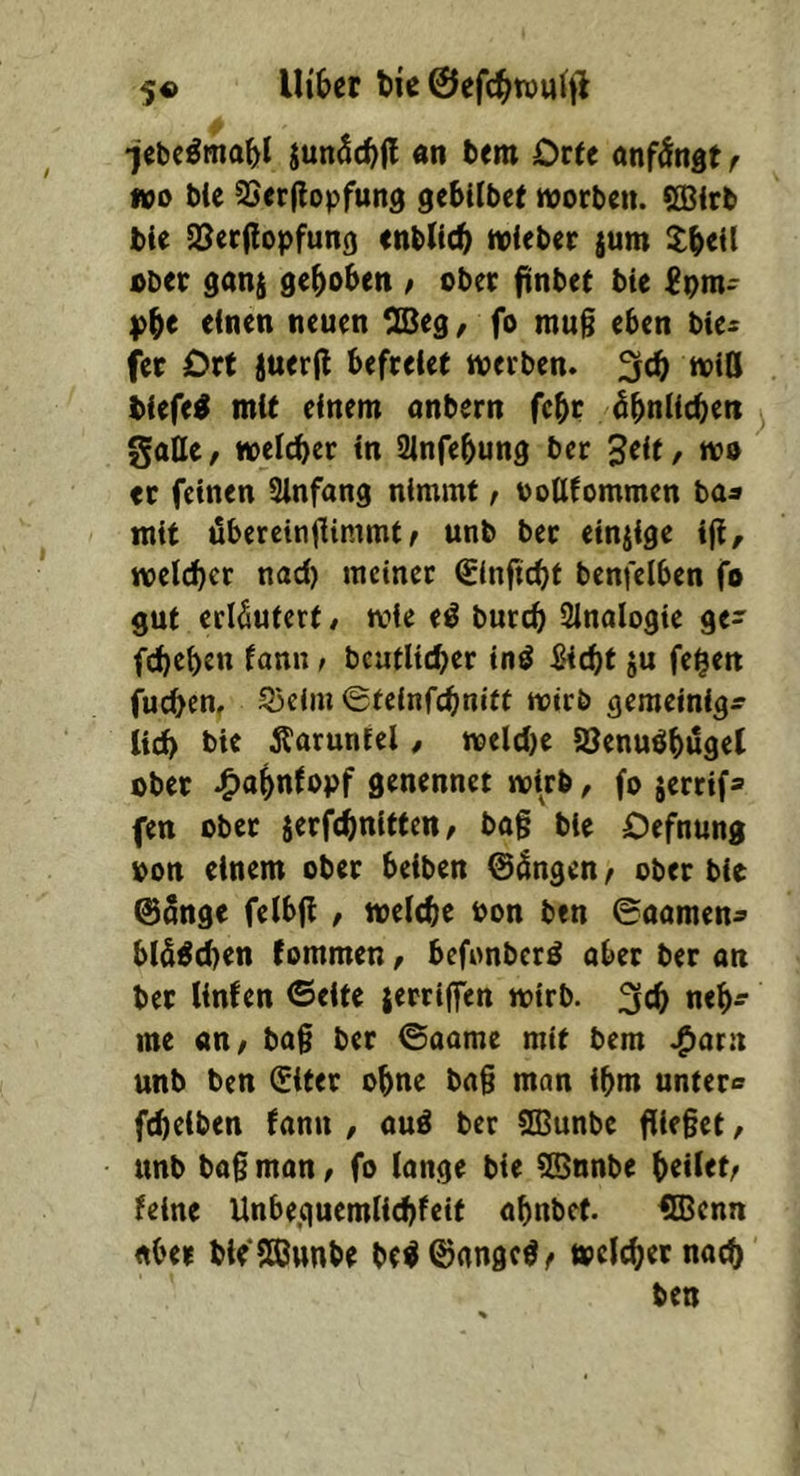 •jebc^ma^l jun^c^fl «n bem Ottt anfdngt f wo bie ^erflopfund gebilbet worben. CQ^irb bie Sl^erilopfun^ enblic^ wieber jum ^^eil ober gan^ gehoben / ober ftnbet bie einen neuen CCBeg ^ fo mu§ eben bie^ fer Ort juerfl befreiet werben. »iß biefe^ mit einem anbern febr öbniicben ^ gatte, weicher in Sinfebung ber 3eit, wo er feinen Sinfang nimmt, oottfommen ba« mit übereinttimmt f unb ber einiige ijf, welltet naci) meiner Sinftcht benfelben fo gut erläutert, wie e^ burch iUnalogie ge> fcheben fann, bcatltcher itiö ^Hcht ju fe^en fucben, S3cim ©teinfchnitf wirb gemeinigr lieh bie Äaruntel, welci)e iöenuöbuget ober .^abnfopf genennet wirb, fo jerrif» fen ober jerfchnltfen, bag bie Oefnung oon einem ober beiben 0ängen, ober bie @5nge felbß , weiche bon btn ©oamen^ biä^chen fommen, befonberä aber ber an ber iinfen ©eite jerriffen wirb. 3cb n<h- me an, bag ber ©aame mit bem .^arn unb ben ^iter ohne bag man ihm untere fcheiben fann , aud ber ttOunbe gieget, unb bag man, fo iange bie ^nnbe htüet, feine Unbeguemiiehfeit ahnbef. ®cnn aber ble ttßunbe be^©angcö, weicher nach ben