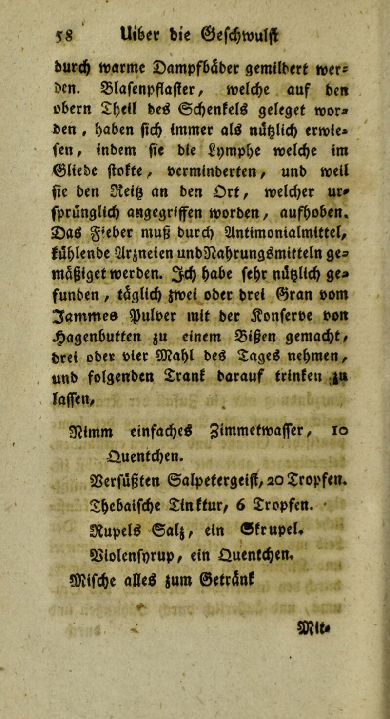 bur(^ ivarmc DampfbSbec gcmilbcre wer* öen. ^lafctipflöjler, welche ouf ben Obern 2()eU bc^ ©d^enfefö gefegef toor* ben , hoben ftch immer olä nilgUch ernoie« fen, tnbem fie ble ^i>mpf)e welche tm ©liebe floffe, permlnberten / unb weil Itc ben 3leig an ben Ort, welcl)er ur<» fprunglich angegriffen worben/ aufhoben. Sttö §*ebec mug burd) Slntimonialmlttel/ (Uhienbe iHrjneien unbS^ahrung^mitteln ge^ mSgiget werben. 2^ih hohe fehr nilelich ge» funben / füglich Swei ober brei ©ran Pom 3amme0 ^ulper mit bet Äonferee pon j^agenbutfen ju einem IStgen gemachte brei ober Pier 5J?ahl be6 S;age^ nehmen / , unb folgenben £rani barauf irinfen ;|a laffen/ SRimm einfache« Simmetwajfer, lo Üuent^en. SSerfugten ©alpetergeiff/ 20 tropfen. Shehaifche Sinffur^ 6 Sropfen. • SÄupel« ©al§/ ein ©frupeU SJiolenforup / ein Quentchen. ^ifche aHe« {um ©etr^nt